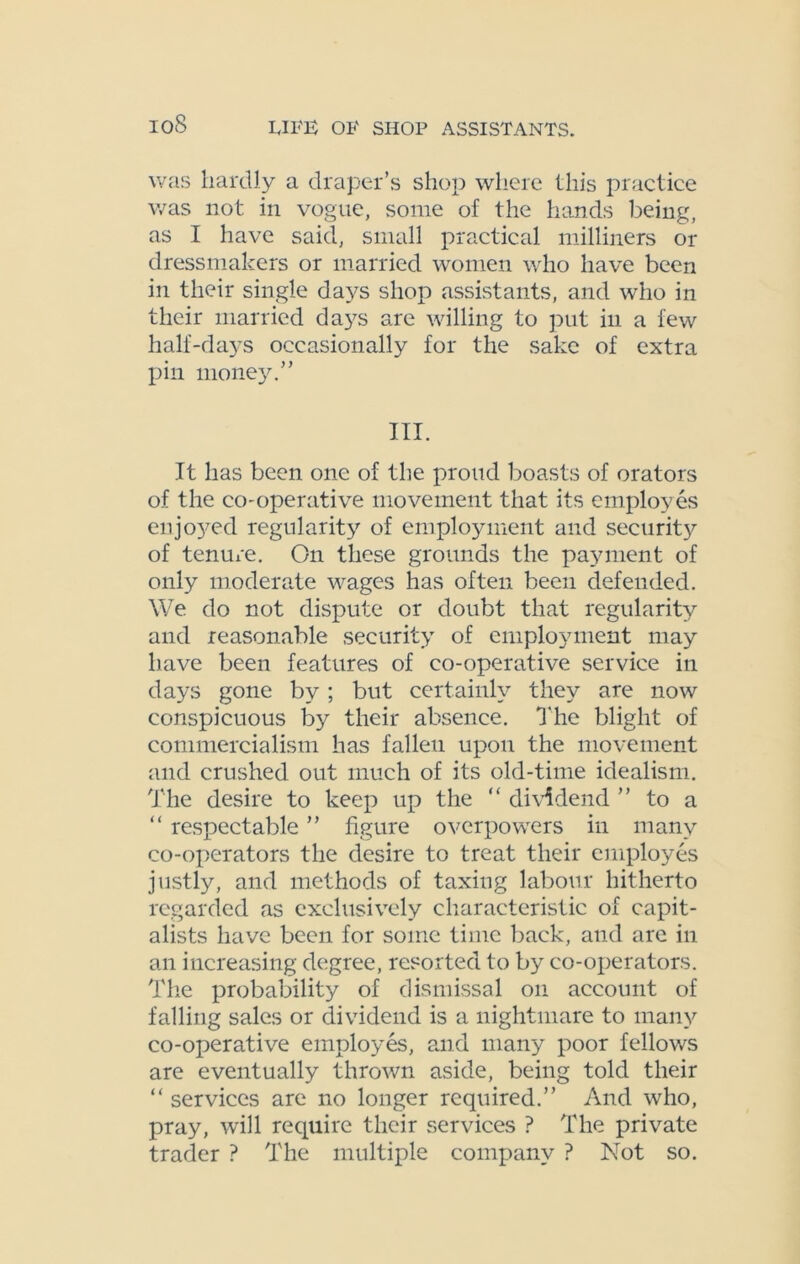 ioS was hardly a draper’s shop where this practice was not in vogue, some of the hands being, as I have said, small practical milliners or dressmakers or married women who have been in their single days shop assistants, and who in their married days are willing to put in a few half-days occasionally for the sake of extra pin money.” III. It has been one of the proud boasts of orators of the co-operative movement that its employes enjoyed regularity of employment and security of tenure. On these grounds the payment of only moderate wages has often been defended. We do not dispute or doubt that regularity and reasonable security of employment may have been features of co-operative service in days gone by; but certainly they are now conspicuous by their absence. The blight of commercialism has falleu upon the movement and crushed out much of its old-time idealism. The desire to keep up the “ dividend ” to a “ respectable ” figure overpowers in many co-operators the desire to treat their employes justly, and methods of taxing labour hitherto regarded as exclusively characteristic of capit- alists have been for some time back, and are in an increasing degree, resorted to by co-operators. The probability of dismissal on account of falling sales or dividend is a nightmare to many co-operative employes, and many poor fellows are eventually thrown aside, being told their “ services are no longer required.” And who, pray, will require their services ? The private trader ? The multiple company ? Not so.