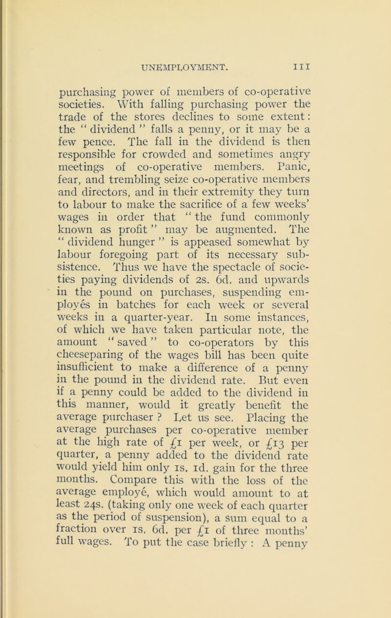 purchasing power of members of co-operative societies. With falling purchasing power the trade of the stores declines to some extent: the “ dividend ” falls a penny, or it may be a few pence. The fall in the dividend is then responsible for crowded and sometimes angry meetings of co-operative members. Panic, fear, and trembling seize co-operative members and directors, and in their extremity they turn to labour to make the sacrifice of a few weeks’ wages in order that “ the fund commonly known as profit ” may be augmented. The “ dividend hunger ” is appeased somewhat by labour foregoing part of its necessary sub- sistence. Thus we have the spectacle of socie- ties paying dividends of 2s. 6d. and upwards in the pound on purchases, suspending em- ployes in batches for each week or several weeks in a quarter-year. In some instances, of which we have taken particular note, the amount “ saved ” to co-operators by this cheeseparing of the wages bill has been quite insufficient to make a difference of a penny in the pound in the dividend rate. But even if a penny could be added to the dividend in this manner, would it greatly benefit the average purchaser ? Bet us see. Placing the average purchases per co-operative member at the high rate of £i per week, or £13 per quarter, a penny added to the dividend rate would yield him only is. id. gain for the three months. Compare this with the loss of the average employe, which would amount to at least 24s. (taking only one week of each quarter as the period of suspension), a sum equal to a fraction over is. 6d. per £1 of three months’ full wages. To put the case briefly : A penny