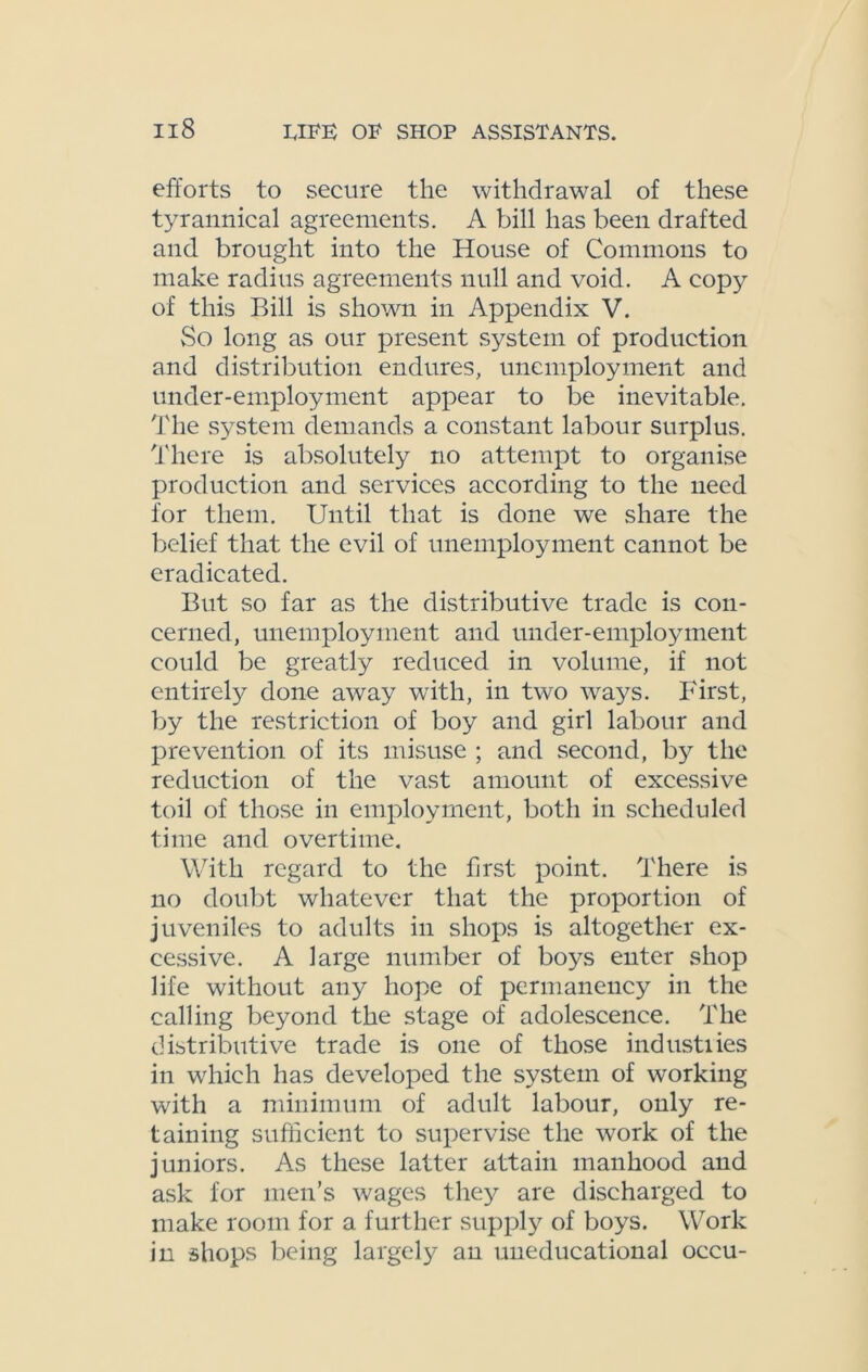 efforts to secure the withdrawal of these tyrannical agreements. A bill has been drafted and brought into the House of Commons to make radius agreements null and void. A copy of this Bill is shown in Appendix V. vSo long as our present system of production and distribution endures, unemployment and under-employment appear to be inevitable. The system demands a constant labour surplus. There is absolutely no attempt to organise production and services according to the need for them. Until that is done we share the belief that the evil of unemployment cannot be eradicated. But so far as the distributive trade is con- cerned, unemployment and under-employment could be greatly reduced in volume, if not entirely done away with, in two ways. First, by the restriction of boy and girl labour and prevention of its misuse ; and second, by the reduction of the vast amount of excessive toil of those in employment, both in scheduled time and overtime. With regard to the first point. There is no doubt whatever that the proportion of juveniles to adults in shops is altogether ex- cessive. A large number of boys enter shop life without any hope of permanency in the calling beyond the stage of adolescence. The distributive trade is one of those industries in which has developed the system of working with a minimum of adult labour, only re- taining sufficient to supervise the work of the juniors. As these latter attain manhood and ask for men’s wages they are discharged to make room for a further supply of boys. Work in shops being largely an uneducational occu-