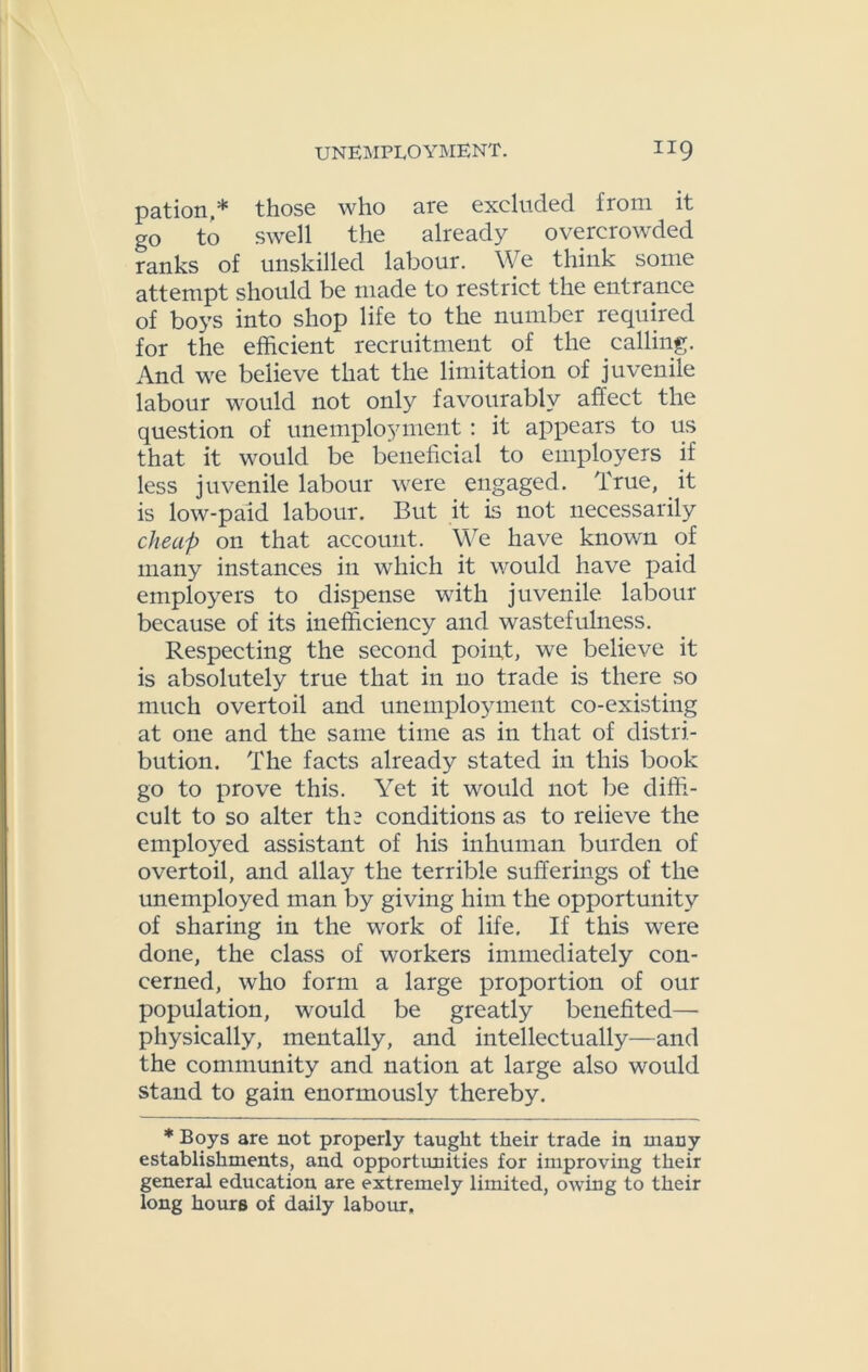 pation,* those who are excluded from it go to swell the already overcrowded ranks of unskilled labour. We think some attempt should be made to restrict the entrance of boys into shop life to the number required for the efficient recruitment of the calling. And we believe that the limitation of juvenile labour would not only favourably affect the question of unemployment : it appears to us that it would be beneficial to employers if less juvenile labour were engaged. True, it is low-paid labour. But it is not necessarily cheap on that account. We have known of many instances in which it would have paid employers to dispense with juvenile labour because of its inefficiency and wastefulness. Respecting the second point, we believe it is absolutely true that in no trade is there so much overtoil and unemployment co-existing at one and the same time as in that of distri- bution. The facts already stated in this book go to prove this. Yet it would not be diffi- cult to so alter tli3 conditions as to relieve the employed assistant of his inhuman burden of overtoil, and allay the terrible sufferings of the unemployed man by giving him the opportunity of sharing in the work of life. If this were done, the class of workers immediately con- cerned, who form a large proportion of our population, would be greatly benefited— physically, mentally, and intellectually—and the community and nation at large also would stand to gain enormously thereby. * Boys are not properly taught their trade in many establishments, and opportunities for improving their general education are extremely limited, owing to their long hours of daily labour.