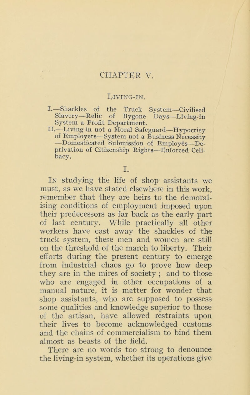 Riving-in. I. —Shackles of the Truck System—Civilised Slavery—Relic of Bygone Days—Diving-in System a Profit Department. II. —Diving-in not a Moral Safeguaid—Hypocrisy of Employers—System not a Business Necessity —Domesticated Submission of Employes—De- privation of Citizenship Rights—Enforced Celi- bacy. I. In studying the life of shop assistants we must, as we have stated elsewhere in this work, remember that they are heirs to the demoral- ising conditions of employment imposed upon their predecessors as far back as the early part of last century. While practical^ all other workers have cast away the shackles of the truck system, these men and women are still on the threshold of the march to liberty. Their efforts during the present century to emerge from industrial chaos go to prove how deep they are in the mires of society ; and to those who are engaged in other occupations of a manual nature, it is matter for wonder that shop assistants, who are supposed to possess some qualities and knowledge superior to those of the artisan, have allowed restraints upon their lives to become acknowledged customs and the chains of commercialism to bind them almost as beasts of the field. There are no words too strong to denounce the living-in system, whether its operations give
