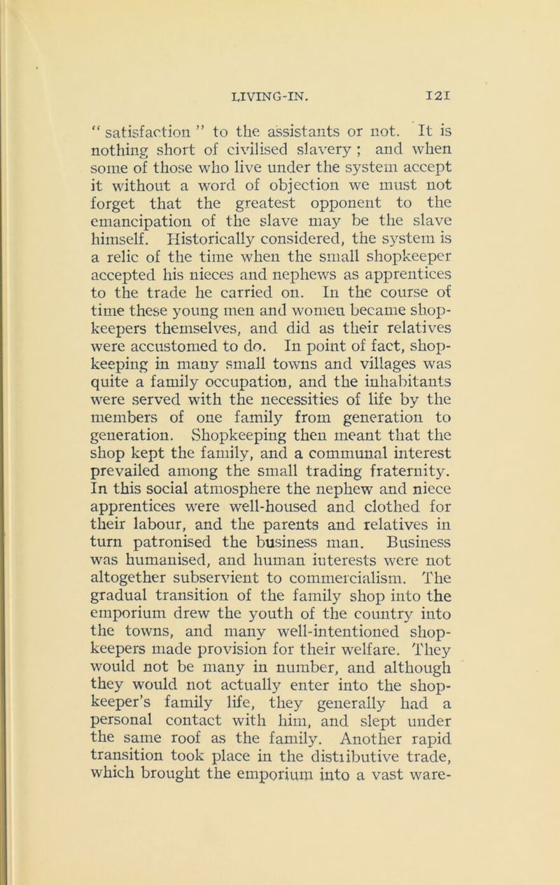 “ satisfaction ” to the assistants or not. It is nothing short of civilised slavery ; and when some of those who live under the system accept it without a word of objection we must not forget that the greatest opponent to the emancipation of the slave may be the slave himself. Historically considered, the system is a relic of the time when the small shopkeeper accepted his nieces and nephews as apprentices to the trade he carried on. In the course of time these young men and women became shop- keepers themselves, and did as their relatives were accustomed to do. In point of fact, shop- keeping in many small towns and villages was quite a family occupation, and the inhabitants were served with the necessities of life by the members of one family from generation to generation. Shopkeeping then meant that the shop kept the family, and a communal interest prevailed among the small trading fraternity. In this social atmosphere the nephew and niece apprentices were well-housed and clothed for their labour, and the parents and relatives in turn patronised the business man. Business was humanised, and human interests were not altogether subservient to commercialism. The gradual transition of the family shop into the emporium drew the youth of the country into the towns, and many well-intentioned shop- keepers made provision for their welfare. They would not be many in number, and although they would not actually enter into the shop- keeper’s family life, they generally had a personal contact with him, and slept under the same roof as the family. Another rapid transition took place in the distiibutive trade, which brought the emporium into a vast ware-