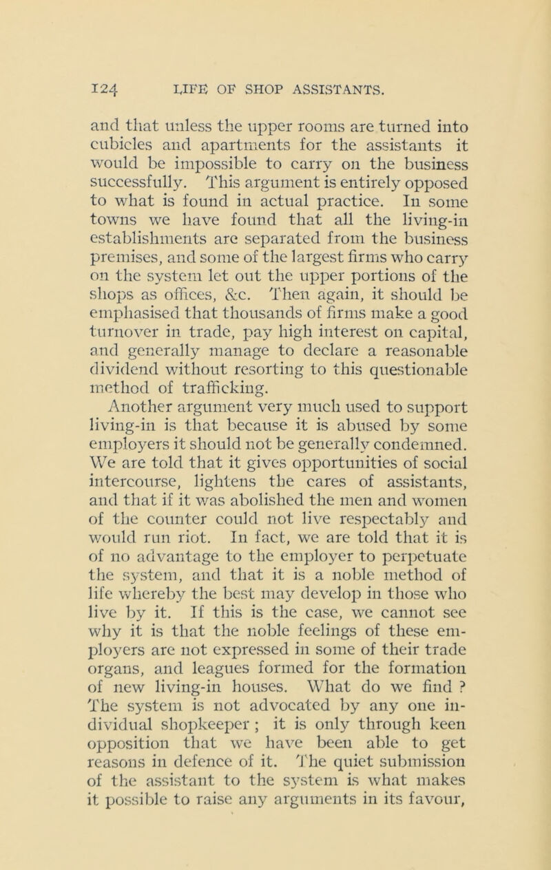 and that unless the upper rooms are turned into cubicles and apartments for the assistants it would be impossible to carry on the business successfully. This argument is entirely opposed to what is found in actual practice. In some towns we have found that all the living-in establishments are separated from the business premises, and some of the largest firms who carry on the system let out the upper portions of the shops as offices, &c. Then again, it should lie emphasised that thousands of firms make a good turnover in trade, pay high interest on capital, and generally manage to declare a reasonable dividend without resorting to this questionable method of trafficking. Another argument very much used to support living-in is that because it is abused by some employers it should not be generally condemned. We are told that it gives opportunities of social intercourse, lightens the cares of assistants, and that if it was abolished the men and women of the counter could not live respectably and would run riot. In fact, we are told that it is of no advantage to the employer to perpetuate the system, and that it is a noble method of life whereby the best may develop in those who live by it. If this is the case, we cannot see why it is that the noble feelings of these em- ployers are not expressed in some of their trade organs, and leagues formed for the formation of new living-in houses. What do we find ? The system is not advocated by any one in- dividual shopkeeper ; it is only through keen opposition that we have been able to get reasons in defence of it. The quiet submission of the assistant to the system is what makes it possible to raise any arguments in its favour,
