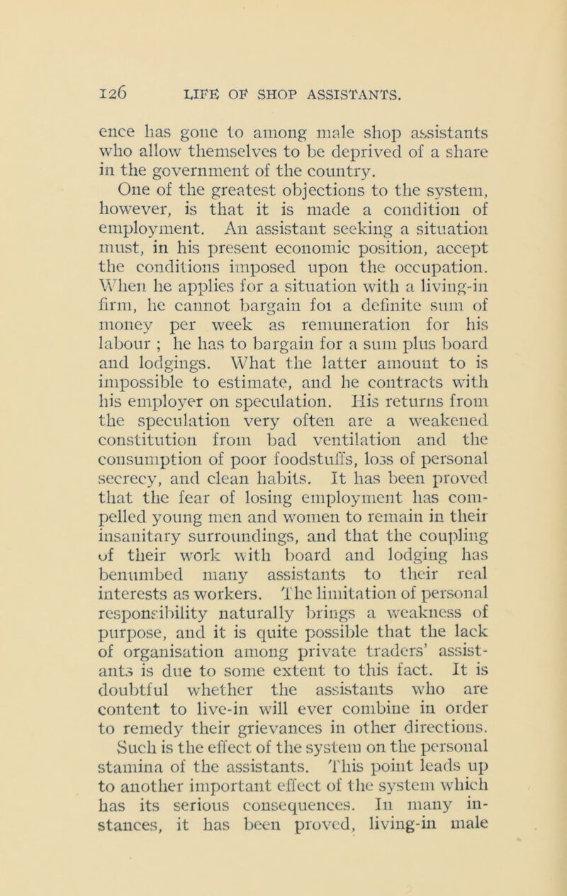 enee has gone to among male shop assistants who allow themselves to be deprived of a share in the government of the country. One of the greatest objections to the system, however, is that it is made a condition of employment. An assistant seeking a situation must, in his present economic position, accept the conditions imposed upon the occupation. When he applies for a situation with a living-in firm, he cannot bargain foi a definite sum of money per week as remuneration for his labour ; he has to bargain for a sum plus board and lodgings. What the latter amount to is impossible to estimate, and he contracts with his employer on speculation. His returns from the speculation very often are a weakened constitution from bad ventilation and the consumption of poor foodstuffs, loss of personal secrecy, and clean habits. It has been proved that the fear of losing employment has com- pelled young men and women to remain in their insanitary surroundings, and that the coupling uf their work with board and lodging has benumbed many assistants to their real interests as workers. The limitation of personal responsibility naturally brings a weakness of purpose, and it is quite possible that the lack of organisation among private traders’ assist- ants is due to some extent to this fact. It is doubtful whether the assistants who are content to live-in will ever combiue in order to remedy their grievances in other directions. Such is the effect of the system on the personal stamina of the assistants. This point leads up to another important effect of the system which has its serious consequences. In many in- stances, it has been proved, living-in male