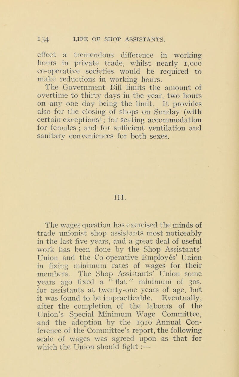 effect a tremendous difference in working hours in private trade, whilst nearly 1,000 co-operative societies would be required to make reductions in working hours. The Government Bill limits the amount of overtime to thirty days in the year, two hours on any one day being the limit. It provides also for the closing of shops on Sunday (with certain exceptions); for seating accommodation for females ; and for sufficient ventilation and sanitary conveniences for both sexes. III. The wages question has exercised the minds of trade unionist shop assistants most noticeably in the last five years, and a great deal of useful work has been done by the Shop Assistants’ Union and the Co-operative Employes’ Union in fixing minimum rates of wages for their members. The Shop Assistants’ Union some years ago fixed a “ flat ” minimum of 30s. for assistants at twenty-one years of age, but it was found to be impracticable. Eventually, after the completion of the labours of the Union’s Special Minimum Wage Committee, and the adoption by the 1910 Annual Con- ference of the Committee’s report, the following scale of wages was agreed upon as that for which the Union should fight :—