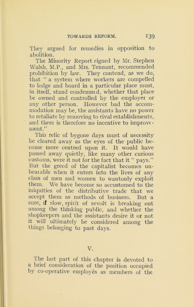 They argued for remedies in opposition to abolition. The Minority Report signed by Mr. Stephen Walsh, M.P., and Mrs. Tennant, recommended prohibition by law. They contend, as we do, that “ a system where workers are compelled to lodge and board in a particular place must, in itself, stand condemned, whether that place be owned and controlled by the employer or any other person. However bad the accom- modation may be, the assistants have no power to retaliate by removing to rival establishments, and there is therefore no incentive to improve - ment.” This relic of bygone days must of necessity be cleared away as the eyes of the public be- come more centred upon it. It would have passed away quietly, like many other curious customs, were it not for the fact that it “ pays.” Rut the greed of the capitalist becomes un- beaiable when it enters into the lives of any class of men and women to wantonly exploit them. We have become so accustomed to the iniquities of the distributive trade that we accept them as methods of business. Rut a sure, if slow, spirit of revolt is breaking out among the thinking public, and whether the shopkeepers and the assistants desire it or not it will ultimately be considered among the things belonging to past days. V. The last part of this chapter is devoted to a brief consideration of the position occupied by co-operative employes as members of the