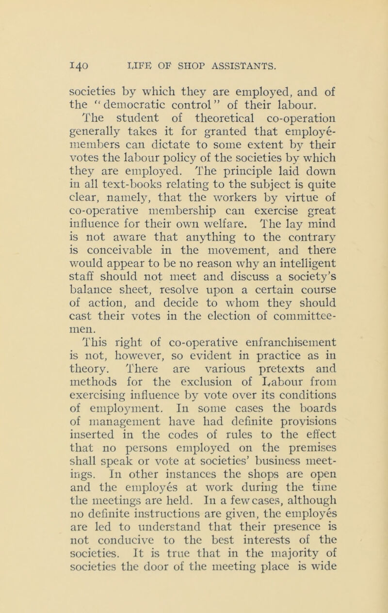 societies by which they are employed, and of the democratic control” of their labour. The student of theoretical co-operation generally takes it for granted that employe- members can dictate to some extent by their votes the labour policy of the societies by which they are employed. The principle laid down in all text-books relating to the subject is quite clear, namely, that the workers by virtue of co-operative membership can exercise great influence for their own welfare. The lay mind is not aware that anything to the contrary is conceivable in the movement, and there would appear to be no reason why an intelligent staff should not meet and discuss a society’s balance sheet, resolve upon a certain course of action, and decide to whom the)'- should cast their votes in the election of committee- men. This right of co-operative enfranchisement is not, however, so evident in practice as in theory. There are various pretexts and methods for the exclusion of Labour from exercising influence by vote over its conditions of employment. In some cases the boards of management have had definite provisions inserted in the codes of rules to the effect that no persons employed on the premises shall speak or vote at societies’ business meet- ings. In other instances the shops are open and the employes at work during the time the meetings are held. In a few cases, although no definite instructions are given, the employes are led to understand that their presence is not conducive to the best interests of the societies. It is true that in the majority of societies the door of the meeting place is wide