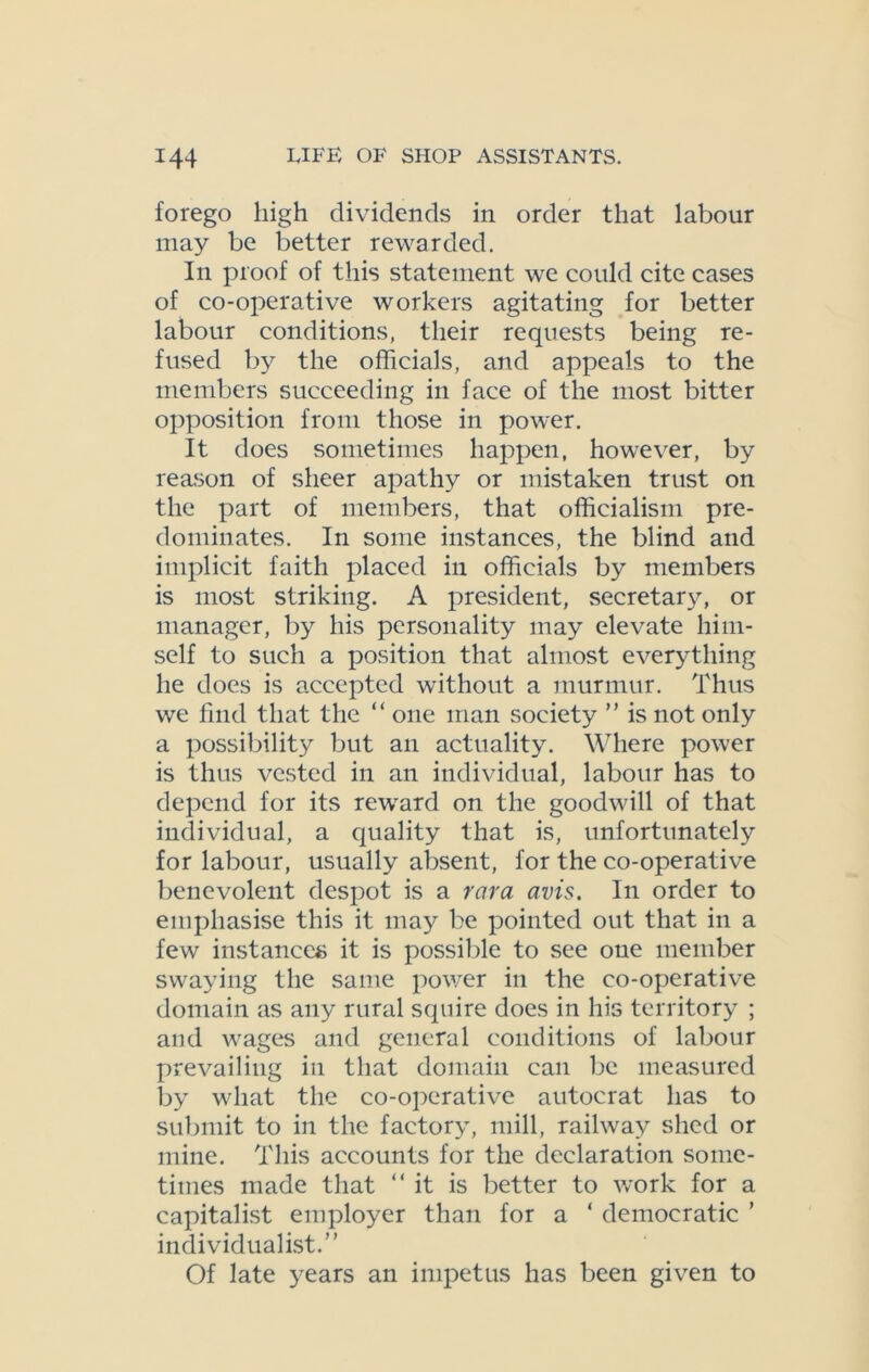 forego high dividends in order that labour may be better rewarded. In proof of this statement we could cite cases of co-operative workers agitating for better labour conditions, their requests being re- fused by the officials, and appeals to the members succeeding in face of the most bitter opposition from those in power. It does sometimes happen, however, by reason of sheer apathy or mistaken trust on the part of members, that officialism pre- dominates. In some instances, the blind and implicit faith placed in officials by members is most striking. A president, secretary, or manager, by his personality may elevate him- self to such a position that almost everything he does is accepted without a murmur. Thus we find that the “ one man society ” is not only a possibility but an actuality. Where power is thus vested in an individual, labour has to depend for its reward on the goodwill of that individual, a quality that is, unfortunately for labour, usually absent, for the co-operative benevolent despot is a rara avis. In order to emphasise this it may be pointed out that in a few instances it is possible to see one member swaying the same power in the co-operative domain as any rural squire does in his territory ; and wages and general conditions of labour prevailing in that domain can be measured by what the co-operative autocrat has to submit to in the factory, mill, railway shed or mine. This accounts for the declaration some- times made that “it is better to work for a capitalist employer than for a ‘ democratic ’ individualist.” Of late years an impetus has been given to