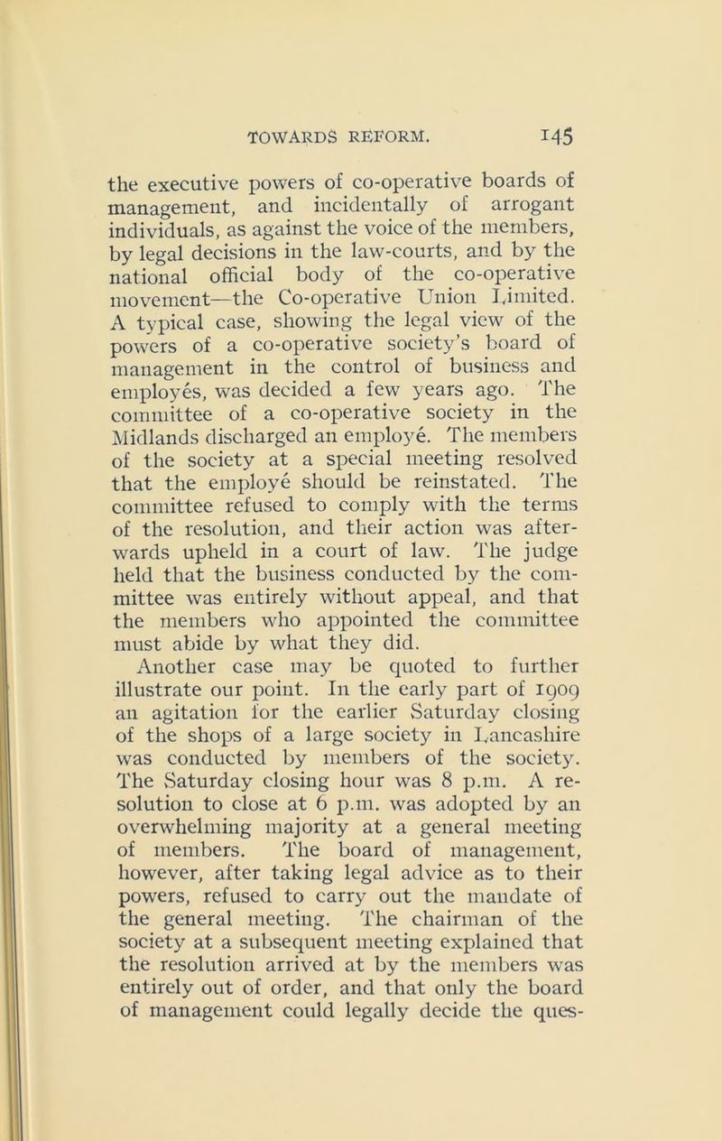 the executive powers of co-operative boards of management, and incidentally of arrogant individuals, as against the voice of the members, by legal decisions in the law-courts, and by the national official body of the co-operative movement—the Co-operative Union Limited. A typical case, showing the legal view of the powers of a co-operative society’s board of management in the control of business and employes, was decided a few years ago. The committee of a co-operative society in the Midlands discharged an employe. The members of the society at a special meeting resolved that the employe should be reinstated. The committee refused to comply with the terms of the resolution, and their action was after- wards upheld in a court of law. The judge held that the business conducted by the com- mittee was entirely without appeal, and that the members who appointed the committee must abide by what they did. Another case may be quoted to further illustrate our point. In the early part of 1909 an agitation for the earlier Saturday closing of the shops of a large society in Lancashire was conducted by members of the society. The Saturday closing hour was 8 p.m. A re- solution to close at 6 p.m. was adopted by an overwhelming majority at a general meeting of members. The board of management, however, after taking legal advice as to their powers, refused to carry out the mandate of the general meeting. The chairman of the society at a subsequent meeting explained that the resolution arrived at by the members was entirely out of order, and that only the board of management could legally decide the ques-