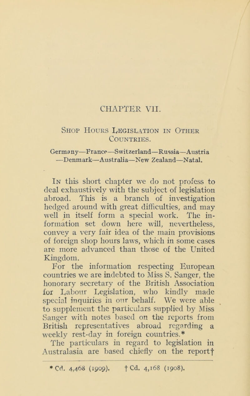 CHAPTER VII. Shop Hours Legislation in Other Countries. Germany—France—Switzerland—Russia—Austria —Denmark—Australia—New Zealand—Natal. In this short chapter we do not profess to deal exhaustively with the subject of legislation abroad. This is a branch of investigation hedged around with great difficulties, and may well in itself form a special work. The in- formation set down here will, nevertheless, convey a very fair idea of the main provisions of foreign shop hours laws, which in some cases are more advanced than those of the United Kingdom. For the information respecting European countries we are indebted to Miss vS. Sanger, the honorary secretary of the British Association for Labour Legislation, who kindly made special inquiries in our behalf. We were able to supplement the particulars supplied by Miss Sanger with notes based on the reports from British representatives abroad regarding a weekly rest-day in foreign countries.* The particulars in regard to legislation in Australasia are based chiefly on the reportf * Cd. 4,468 (1909). t Cd. 4,168 (1908).