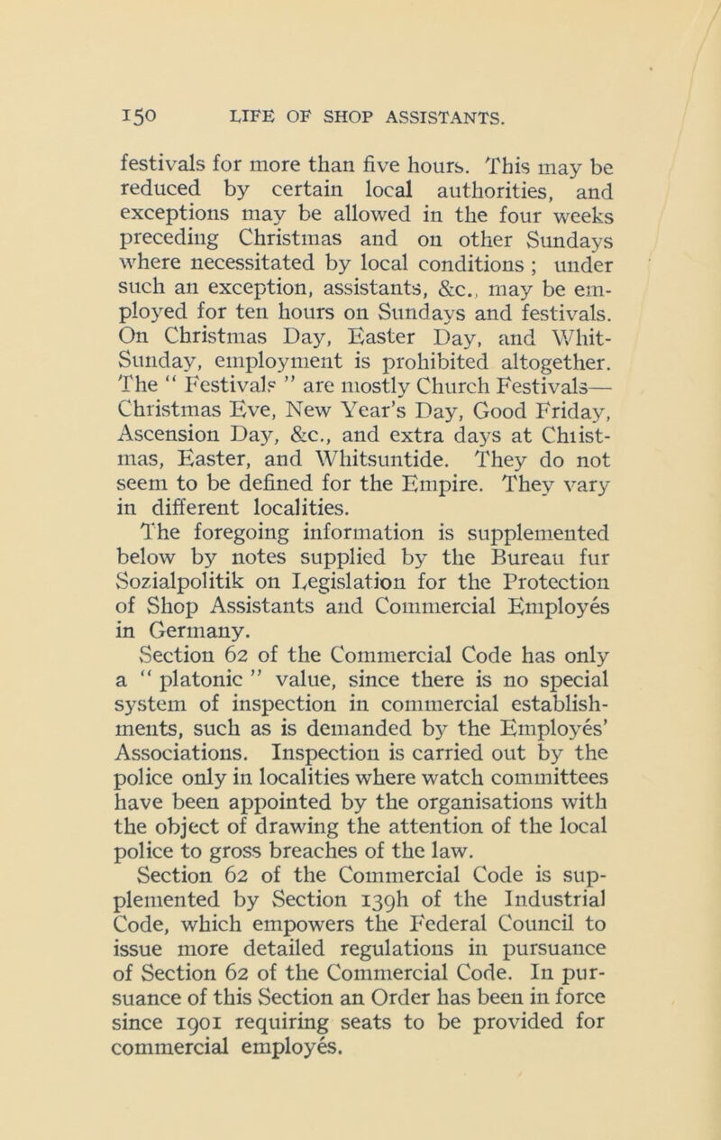 festivals for more than five hours. This may be reduced by certain local authorities, and exceptions may be allowed in the four weeks preceding Christmas and on other Sundays where necessitated by local conditions ; under such an exception, assistants, &c., may be em- ployed for ten hours on Sundays and festivals. On Christmas Day, Easter Day, and Whit- Sunday, employment is prohibited altogether. The “ Festivals ” are mostly Church Festivals— Christmas Eve, New Year’s Day, Good Friday, Ascension ~Day, &c., and extra days at Chiist- mas, Easter, and Whitsuntide. They do not seem to be defined for the Empire. They vary in different localities. The foregoing information is supplemented below by notes supplied by the Bureau fur Sozialpolitik on Legislation for the Protection of Shop Assistants and Commercial Employes in Germany. Section 62 of the Commercial Code has only a “ platonic ” value, since there is no special system of inspection in commercial establish- ments, such as is demanded b}^ the Employes’ Associations. Inspection is carried out by the police only in localities where watch committees have been appointed by the organisations with the object of drawing the attention of the local police to gross breaches of the law. Section 62 of the Commercial Code is sup- plemented by Section 139b of the Industrial Code, which empowers the Federal Council to issue more detailed regulations in pursuance of Section 62 of the Commercial Code. In pur- suance of this Section an Order has been in force since 1901 requiring seats to be provided for commercial employes.
