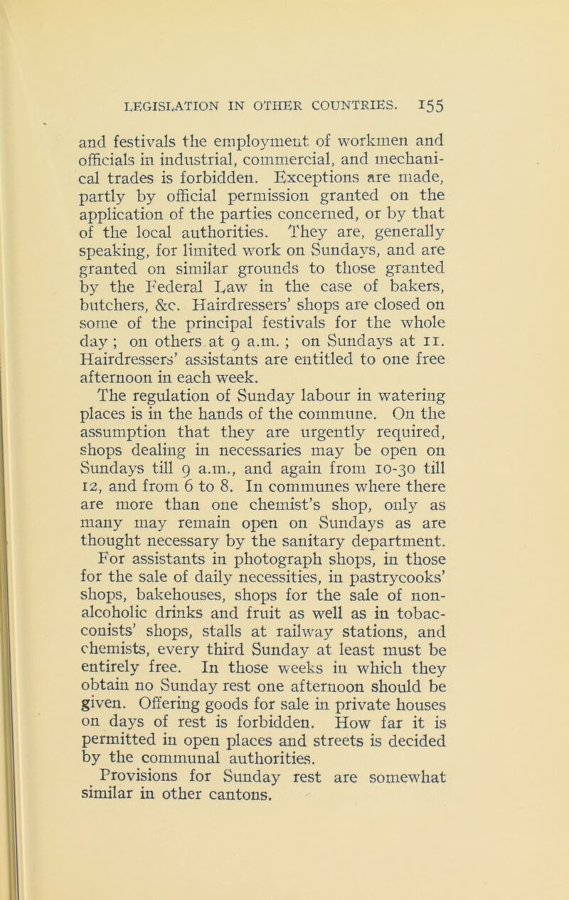 and festivals the employment, of workmen and officials in industrial, commercial, and mechani- cal trades is forbidden. Exceptions are made, partly by official permission granted on the application of the parties concerned, or by that of the local authorities. They are, generally speaking, for limited work on Sundays, and are granted on similar grounds to those granted by the Federal Law in the case of bakers, butchers, &c. Hairdressers’ shops are closed on some of the principal festivals for the whole day; on others at 9 a.m. ; on Sundays at 11. Hairdressers’ assistants are entitled to one free afternoon in each week. The regulation of Sunday labour in watering places is in the hands of the commune. On the assumption that they are urgently required, shops dealing in necessaries may be open on Sundays till 9 a.m., and again from 10-30 till 12, and from 6 to 8. In communes where there are more than one chemist’s shop, only as many may remain open on Sundays as are thought necessary by the sanitary department. For assistants in photograph shops, in those for the sale of daily necessities, in pastrycooks’ shops, bakehouses, shops for the sale of non- alcoholic drinks and fruit as well as in tobac- conists’ shops, stalls at railwa}' stations, and chemists, every third Sunday at least must be entirely free. In those weeks in which they obtain no Sunday rest one afternoon should be given. Offering goods for sale in private houses on days of rest is forbidden. How far it is permitted in open places and streets is decided by the communal authorities. Provisions for Sunday rest are somewhat similar in other cantons.