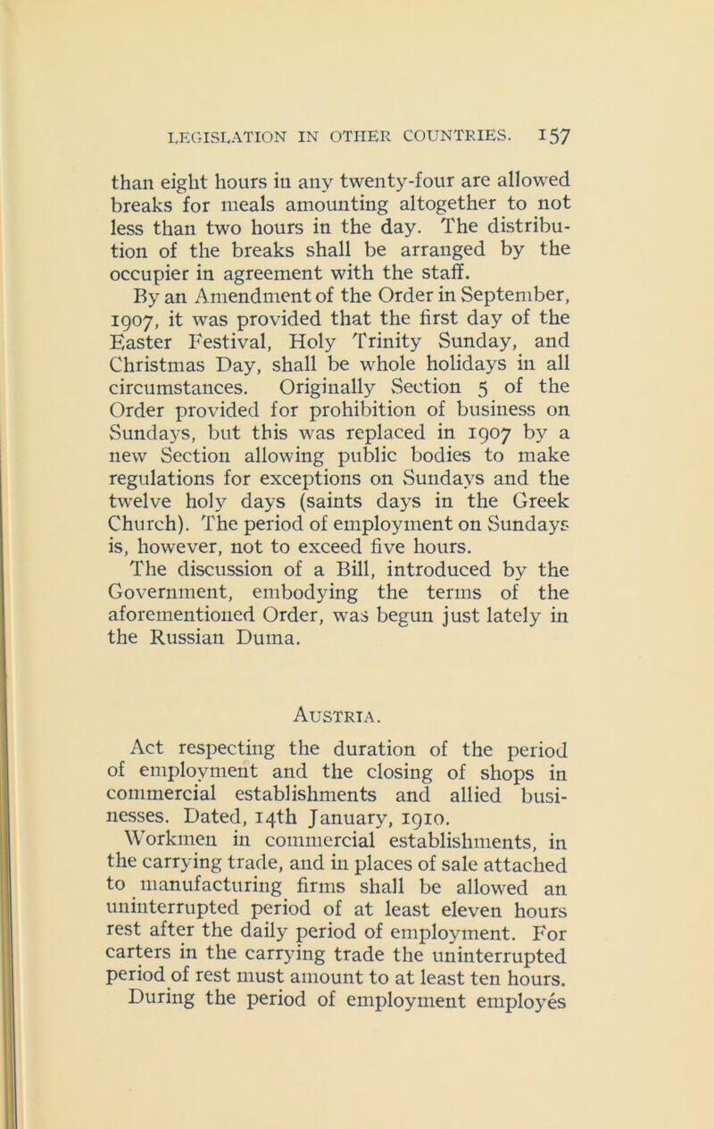 than eight hours ill any twenty-four are allowed breaks for meals amounting altogether to not less than two hours in the day. The distribu- tion of the breaks shall be arranged by the occupier in agreement with the staff. By an Amendment of the Order in September, 1907, it was provided that the first day of the Easter Festival, Holy Trinity Sunday, and Christmas Day, shall be whole holidays in all circumstances. Originally Section 5 of the Order provided for prohibition of business on Sundays, but this was replaced in 1907 by a new Section allowing public bodies to make regulations for exceptions on Sundays and the twelve holy days (saints days in the Greek Church). The period of employment on Sundays is, however, not to exceed five hours. The discussion of a Bill, introduced by the Government, embodying the terms of the aforementioned Order, was begun just lately in the Russian Duma. Austria. Act respecting the duration of the period of employment and the closing of shops in commercial establishments and allied busi- nesses. Dated, 14th January, 1910. Workmen in commercial establishments, in the carrying trade, and in places of sale attached to manufacturing firms shall be allowed an uninterrupted period of at least eleven hours rest after the daily period of employment. For carters in the carrying trade the uninterrupted period of rest must amount to at least ten hours. During the period of employment employes