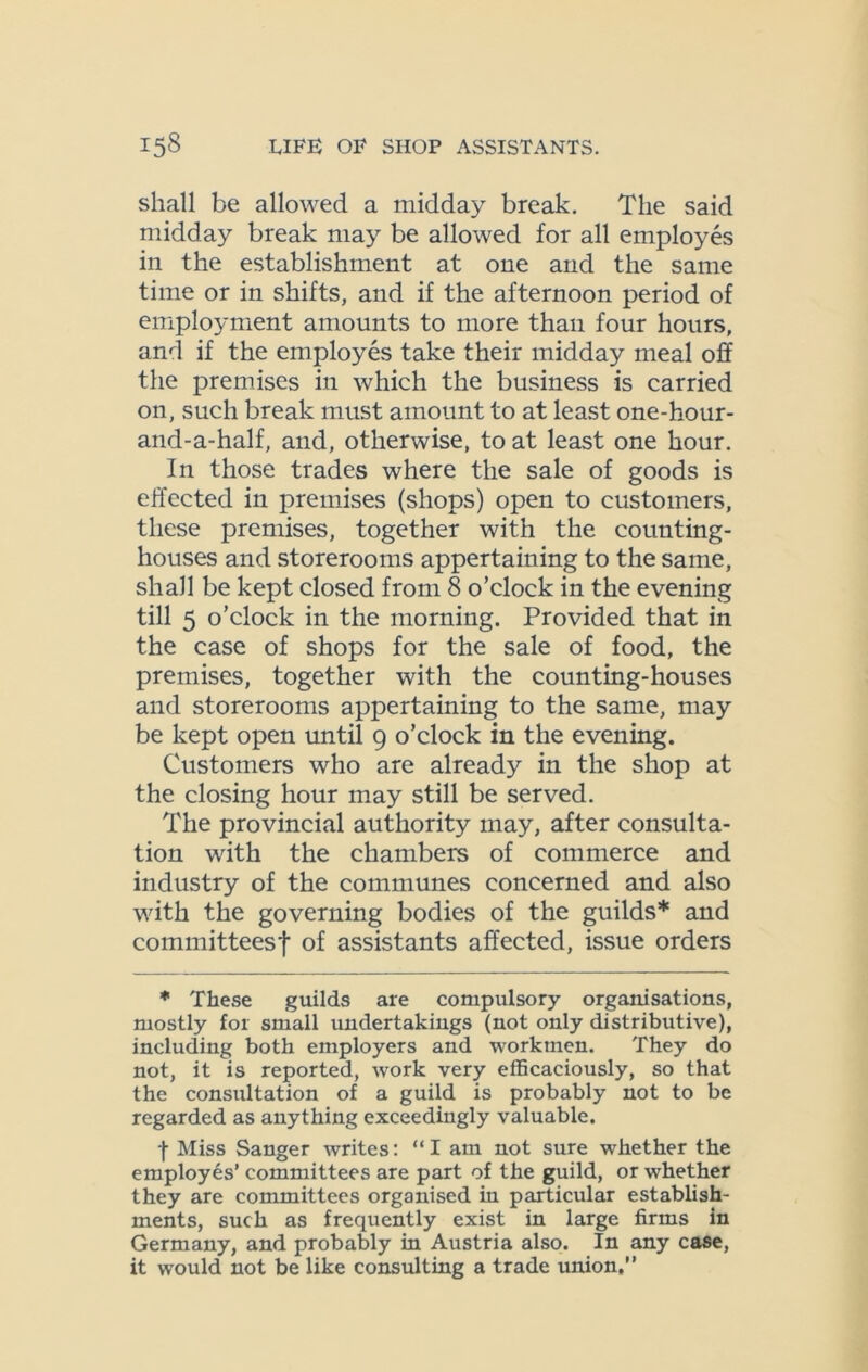 shall be allowed a midday break. The said midday break may be allowed for all employes in the establishment at one and the same time or in shifts, and if the afternoon period of employment amounts to more than four hours, and if the employes take their midday meal off the premises in which the business is carried on, such break must amount to at least one-hour- and-a-half, and, otherwise, to at least one hour. In those trades where the sale of goods is effected in premises (shops) open to customers, these premises, together with the counting- houses and storerooms appertaining to the same, shall be kept closed from 8 o’clock in the evening till 5 o’clock in the morning. Provided that in the case of shops for the sale of food, the premises, together with the counting-houses and storerooms appertaining to the same, may be kept open until 9 o’clock in the evening. Customers who are already in the shop at the closing hour may still be served. The provincial authority may, after consulta- tion with the chambers of commerce and industry of the communes concerned and also with the governing bodies of the guilds* and committeesf of assistants affected, issue orders * These guilds are compulsory organisations, mostly for small undertakings (not only distributive), including both employers and workmen. They do not, it is reported, work very efficaciously, so that the consultation of a guild is probably not to be regarded as anything exceedingly valuable. f Miss Sanger writes: “I am not sure whether the employes’ committees are part of the guild, or whether they are committees organised in particular establish- ments, such as frequently exist in large firms in Germany, and probably in Austria also. In any case, it would not be like consulting a trade union.”