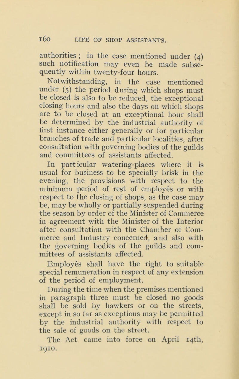 authorities ; in the case mentioned under (4) such notification may even be made subse- quently within twenty-four hours. Notwithstanding, in the case mentioned under (5) the period during which shops must be closed is also to be reduced, the exceptional closing hours and also the days on which shops are to be closed at an exceptional hour shall be determined by the industrial authority of first instance either generally or for particular branches of trade and particular localities, after consultation with governing bodies of the guilds and committees of assistants affected. In particular watering-places where it is usual for business to be specially brisk in the evening, the provisions with respect to the minimum period of rest of employes or with respect to the closing of shops, as the case may be, may be wholly or partially suspended during the season by order of the Minister of Commerce in agreement with the Minister of the Interior after consultation with the Chamber of Com- merce and Industry concerned, and also with the governing bodies of the guilds and com- mittees of assistants affected. Employes shall have the right to suitable special remuneration in respect of any extension of the period of employment. During the time when the premises mentioned in paragraph three must be closed no goods shall be sold by hawkers or on the streets, except in so far as exceptions may be permitted by the industrial authority with respect to the sale of goods 011 the street. The Act came into force on April 14th, 1910.