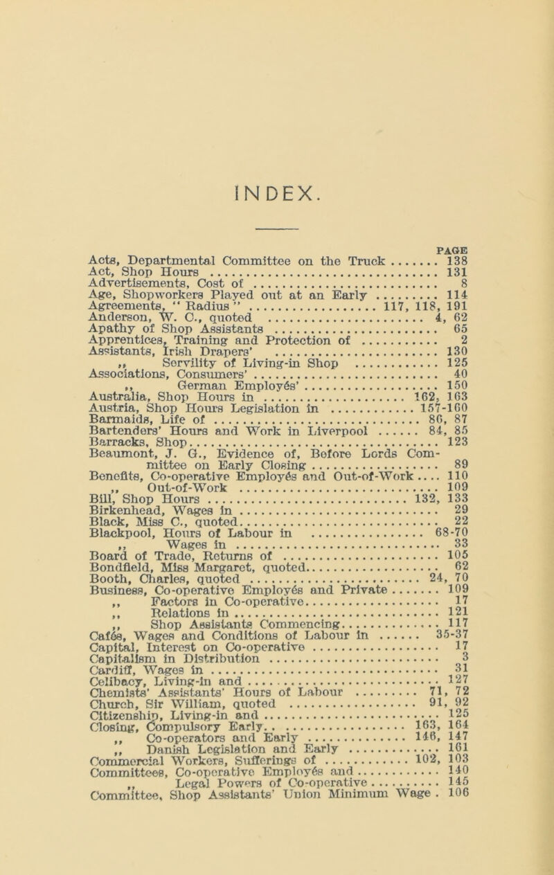 PAGE Acts, Departmental Committee on the Truck 138 Act, Shop Hours 131 Advertisements, Cost of 8 Age, Shop workers Played out at an Early 114 Agreements, “ Radius” 117, 118, 191 Anderson, W. O., quoted 4, 62 Apathy of Shop Assistants 65 Apprentices, Training and Protection of 2 Assistants, Irish Drapers’ 130 ,, Servility of Living-in Shop 125 Associations, Consumers’ 40 ,, German Employes’ 150 Australia, Shop Hours in 162, 163 Austria, Shop Horn's Legislation in 157-160 Barmaids, Life of 86, 87 Bartenders’ Hours and Work in Liverpool 84, 85 Barracks, Shop 123 Beaumont, J. G., Evidence of, Before Lords Com- mittee on Early Closing 89 Benefits, Co-operative Employes and Out-of-Work.... 110 ,, Out-of-Work 109 Bill, Shop Hours 132, 133 Birkenhead, Wages in 29 Black, Miss C., quoted 22 Blackpool, Hours of Labour in 68-70 ,, Wages in 33 Board of Trade, Returns of 105 Bondfleld, Miss Margaret, quoted 62 Booth, Charles, quoted 24, 70 Business, Co-operative Employes and Private 109 ,, Factors in Co-operative 17 ,, Relations in 121 ,, Shop Assistants Commencing 117 Caf6s, Wages and Conditions of Labour in 35-37 Capital, Interest on Co-operative 17 Capitalism in Distribution 3 Cardiff, Wages in 31 Celibacy, Living-in and \ Chemists’ Assistants’ Hours of Labour 71, 72 Church, Sir William, quoted 91, 92 Citizenship, Living-in and • • 125 Closing, Compulsory Early 163, 164 ,, Co-operators and Early 146, 147 ,, Danish Legislation and Early 161 Commercial Workers, Sxiflerings of 102, 103 Committees, Co-operative Employes and 140 „ Legal Powers of Co-operative 145 Committee, Shop Assistants’ Union Minimum Wage . 106