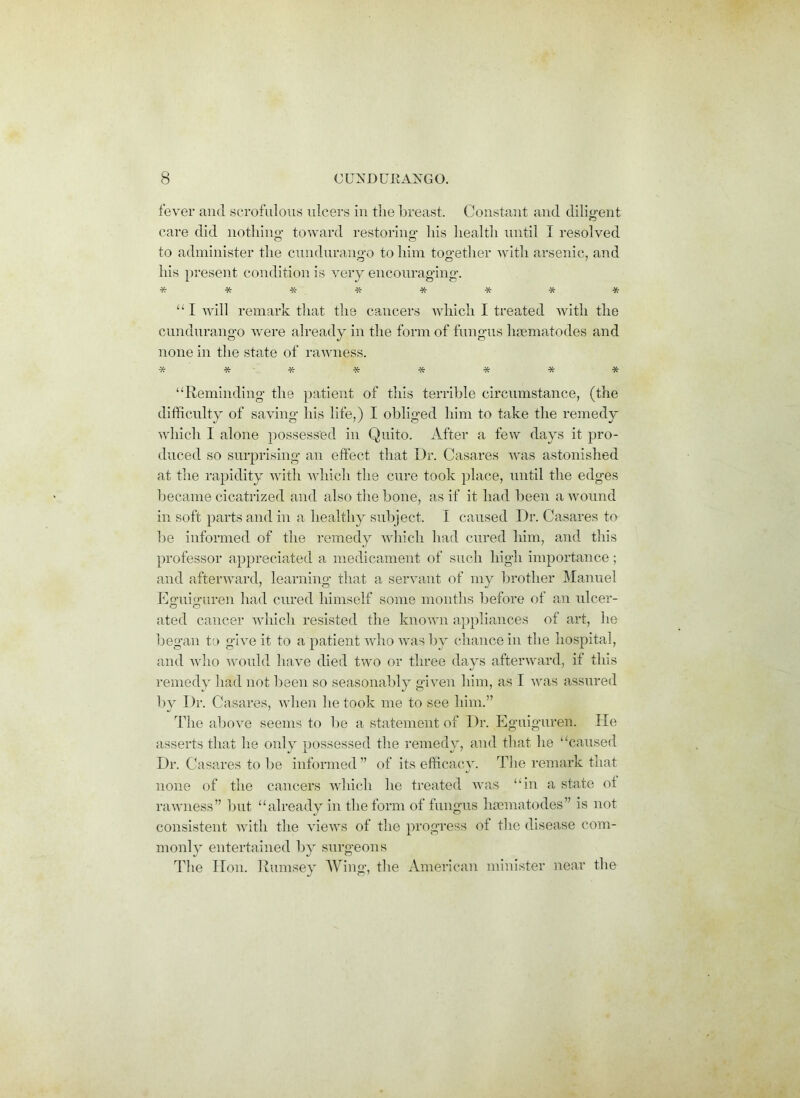 fever and scrofulous ulcers in the breast. Constant and diligent care did nothing toward restoring his health until I resolved to administer the cundurango to him together with arsenic, and his present condition is very encouraging. ***- ■*•****■ “ I will remark that the cancers which I treated with the cundurango were already in the form of fungus haematodes and none in the state of rawness. % ***•*•*** “Reminding the patient of this terrible circumstance, (the difficulty of saving his life,) I obliged him to take the remedy which I alone possessed in Quito. After a few days it pro- duced so surprising an effect that Dr. Casares was astonished at the rapidity with which the cure took place, until the edges became cicatrized and also the bone, as if it had been a wound in soft parts and in a healthy subject. I caused Dr. Casares to be informed of the remedy which had cured him, and this professor appreciated a medicament of such high importance; and afterward, learning that a servant of my brother Manuel Eguiguren had cured himself some months before of an ulcer- ated cancer which resisted the known appliances of art, he began to give it to a patient who was by chance in the hospital, and who would have died two or three days afterward, if this remedy had not been so seasonably given him, as I was assured by Dr. Casares, when he took me to see him.” The above seems to be a statement of Dr. Eguiguren. He asserts that he only possessed the remedy, and that he “caused Dr. Casares to be informed” of its efficacy. The remark that none of the cancers which he treated was “in a state ot rawness” but “already in the form of fungus haematodes” is not consistent with the views of the progress of the disease com- monly entertained by surgeons The Hon. Rumsey Wing, the American minister near the