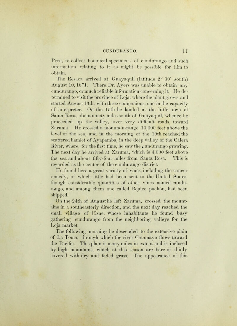 Peru, to collect botanical specimens of cundurango and such information relating to it as might he possible for him to obtain. The Resaca arrived at Guayaquil (latitude 2° 30' south) August 10, 1871. There Dr. Ayers was unable to obtain any cundurango, or much reliable information concerning it. He de- termined to visit the province of Loja, where the plant grows, and started August 13th, with three companions, one in the capacity of interpreter. On the 15tli he landed at the little town of Santa Rosa, about ninety miles south of Guayaquil, whence he proceeded up the valley, over very difficult roads, toward Zaruma. He crossed a mountain-range 10,000 feet above the level of the sea, and in the morning of the 19th reached the scattered hamlet of Ayapamba, in the dee}) valley of the Calera River, where, for the first time, he saw the cundurango growing. The next day he arrived at Zaruma, which is 4,000 feet above the sea and about fifty-four miles from Santa Rosa. This is regarded as the center of the cundurango district. He found here a great variety of vines, including the cancer remed}q of which little had been sent to the United States, though considerable quantities of other vines named cundu- rango, and among them one called Bejiico paclnm, had been shipped. On the 24th of August he left Zaruma, crossed the mount- ains in a southeasterly direction, and the next day reached the small village of Cisne, whose inhabitants he found busy gathering cundurango from the neighboring valleys for the Loja market. The following morning he descended to the extensive plain of La Toma, through which the river Catamayo flows toward the Pacific. This plain is many miles in extent and is inclosed by high mountains, which at this season are bare or thinly covered with dry and faded grass. The appearance of this