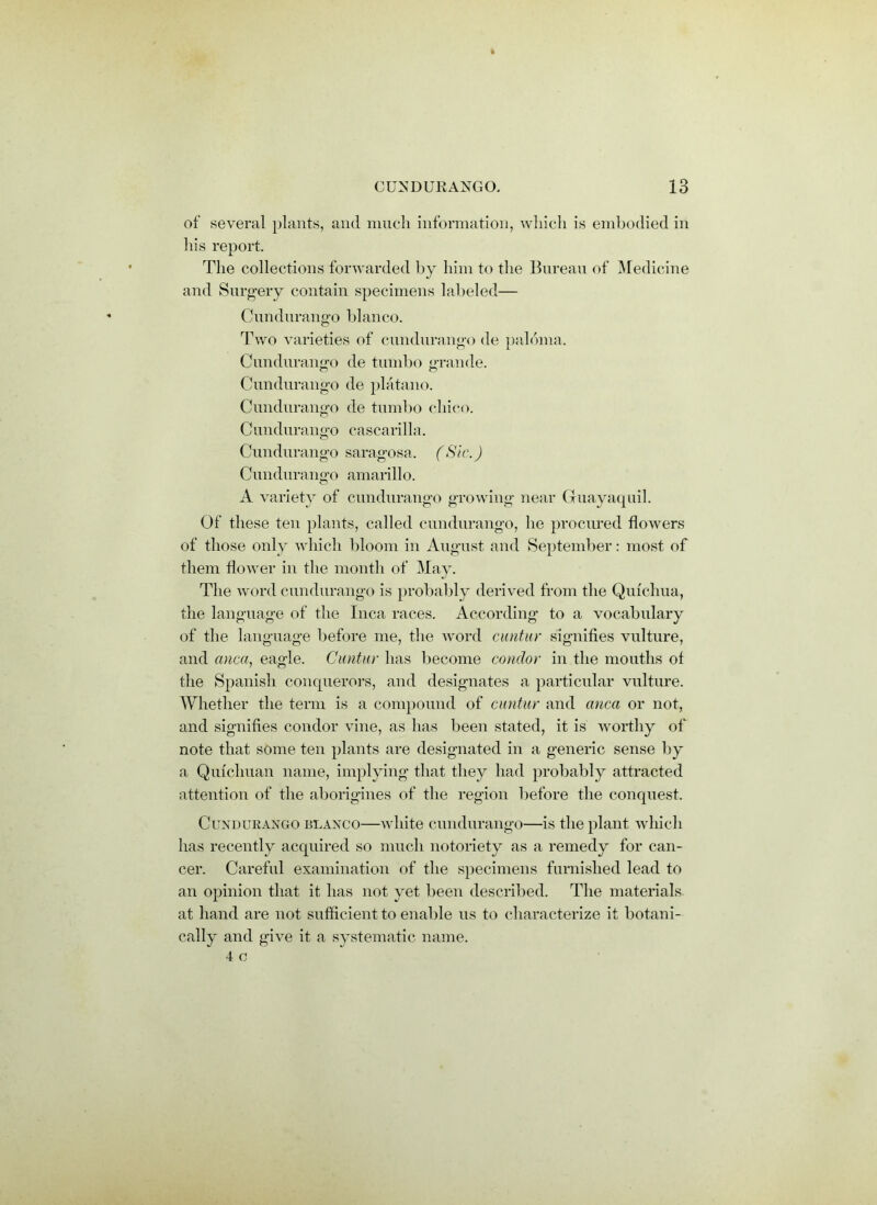 of several plants, and much information, which is embodied in his report. The collections forwarded by him to the Bureau of Medicine and Surgery contain specimens labeled— Cundurango bianco. Two varieties of cundurango de palbma. Cundurango de tumbo grande. Cundurango de platano. Cundurango de tumbo cliico. Cundurango cascarilla. Cundurango saragosa. (Sic.) Cundurango amarillo. A variety of cundurango growing near Guayaquil. Of these ten plants, called cundurango, he procured flowers of those only which bloom in August and September: most of them flower in the month of May. The word cundurango is probably derived from the Quichua, the language of the Inca races. According to a vocabulary of the language before me, the word cantur signifies vulture, and anca, eagle. C until r has become condor in the mouths of the Spanish conquerors, and designates a particular vulture. Whether the term is a compound of cuntar and anca or not, and signifies condor vine, as has been stated, it is worthy of note that some ten plants are designated in a generic sense by a Qmchuan name, implying that they had probably attracted attention of the aborigines of the region before the conquest. Cundurango blanco—white cundurango—is the plant which has recently acquired so much notoriety as a remedy for can- cer. Careful examination of the specimens furnished lead to an opinion that it has not yet been described. The materials at hand are not sufficient to enable us to characterize it botani- cally and give it a systematic name.