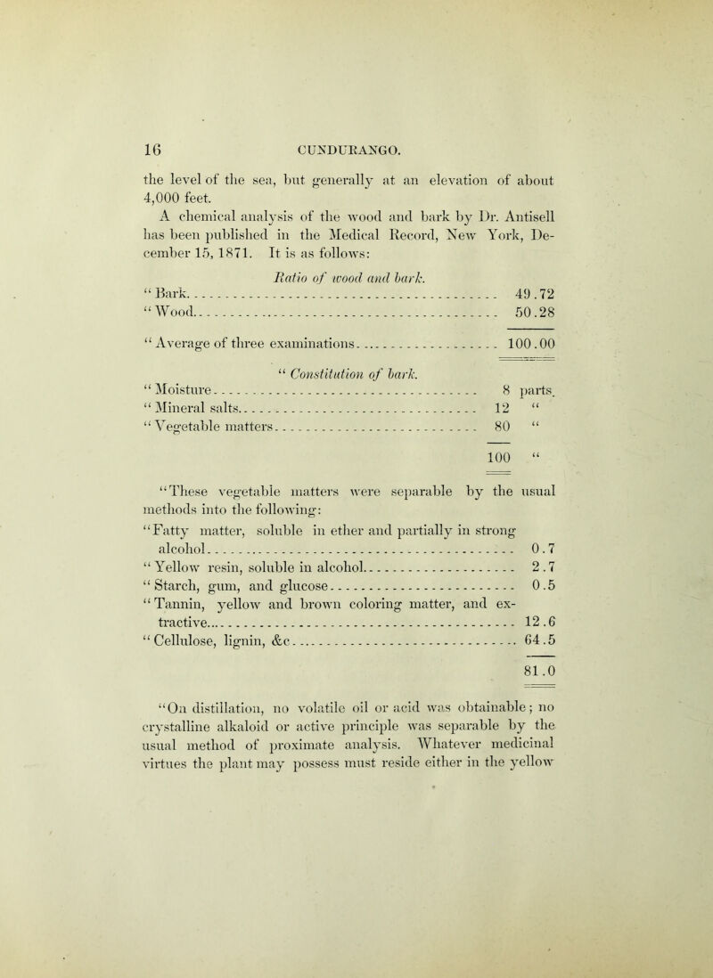 the level of the sea, but generally at an elevation of about 4,000 feet, A chemical analysis of the wood and bark by Dr. Antisell has been published in the Medical Record, New York, De- cember 15, 1871. It is as follows: Ratio of wood and bark. “ Bark 49.72 “Wood 50.28 “ Average of three examinations 100.00 “ Constitution of bark “ Moisture “ Mineral salts. “ Vegetable matters 100 “ 8 parts. 12 “ 80 “ “These vegetable matters were separable by the usual methods into the following: “Fatty matter, soluble in ether and partially in strong alcohol 0.7 “Yellow resin, soluble in alcohol 2.7 “Starch, gum, and glucose 0.5 “Tannin, yellow and brown coloring matter, and ex- tractive 12.0 “Cellulose, lignin, &c 04.5 81.0 “On distillation, no volatile oil or acid was obtainable; no crystalline alkaloid or active principle was separable by the usual method of proximate analysis. Whatever medicinal virtues the plant may possess must reside either in the yellow