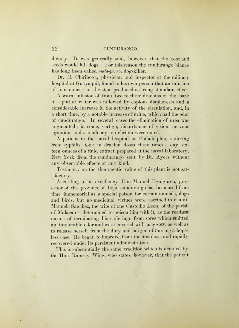 dictory. It was generally said, however, that the root and seeds would kill dogs. For this reason the cundurango bianco has long been called mata-perro, dog-killer. Dr. H. Chiriboga, physician and inspector of the military hospital at Guayaquil, found in his own person that an infusion of four ounces of the stem produced a strong stimulant effect. A warm infusion of from two to three drachms of the bark in a pint of water was followed by copious diaphoresis and a considerable increase in the activity of the circulation, and, in a short time, by a notable increase of urine, which had the odor of cundurango. In several cases the elimination of urea was augmented ; in some, vertigo, disturbance of vision, nervous agitation, and a tendency to delirium were noted. A patient in the naval hospital at Philadelphia, suffering from syphilis, took, in drachm doses three times a day, six- teen ounces of a fluid extract, prepared at the naval laboratory, New York, from the cundurango sent by Dr. Ayers, without any observable effects of any kind. Testimony on the therapeutic value of this plant is not sat- isfactory. According to his excellency Don Manuel Eguiguren, gov- ernor of the province of Loja, cundurango has been used from time immemorial as a special poison for certain animals, dogs and birds, but no medicinal virtues were ascribed to it until Manuela Sanchez, the wife of one Custodio Leon, of the parish of Malacatos, determined to poison him with it, as the readiest means of terminating his sufferings from sores which emitted an intolerable odor and were covered with maggots, as well as to release herself from the duty and fatigue of nursing a hope- less case. He began to improve, from the first dose, and rapidly recovered under its persistent administration. This is substantially the same tradition which is detailed by the Hon. Rumsey Wing, who states, however, that the patient