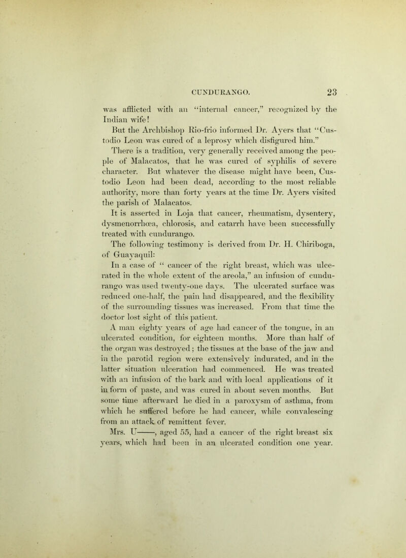 was afflicted with an “internal cancer,” recognized by the Indian wife! But the Archbishop Rio-frio informed Dr. Ayers that “Cus- todio Leon was cured of a leprosy which disfigured him.” There is a tradition, very generally received among the peo- ple of Malacatos, that lie was cured of syphilis of severe character. But whatever the disease might have been, Cus- todio Leon had been dead, according to the most reliable authority, more than forty years at the time Dr. Ayers visited the parish of Malacatos. It is asserted in Loja that cancer, rheumatism, dysenterv, dysmenorrhoea, chlorosis, and catarrh have been successfully treated with cundurango. The following testimony is derived from Dr. H. Chiriboga, of Guayaquil: In a case of “ cancer of the right breast, which was ulce- rated in the whole extent of the areola,” an infusion of cundu- rango was used twenty-one days. The ulcerated surface was reduced one-half, the pain had disappeared, and the flexibility of the surrounding tissues was increased. From that time the doctor lost sight of this patient. A man eighty years of age had cancer of the tongue, in an ulcerated condition, for eighteen months. More than half of the organ was destroyed ; the tissues at the base of the jaw and in the parotid region were extensively indurated, and in the latter situation ulceration had commenced. He was treated with an infusion of the bark and with local applications of it in form of paste, and was cured in about seven months. But some time afterward he died in a paroxysm of asthma, from which he suffered before he had cancer, while convalescing from an attack of remittent fever. Mrs. U— —, aged 55, had a cancer of the right breast six years, which had been in an ulcerated condition one year.