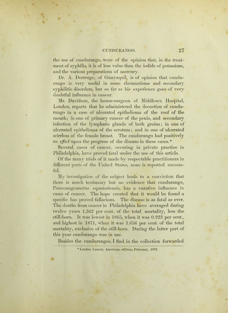 the use of cundurango, were of the opinion that, in the treat- ment of syphilis, it is of less value than the iodide of potassium, and the various preparations of mercury. Dr. A. Destruge, of Guayaquil, is of opinion that cundu- rango is very useful in some rheumatisms and secondary syphilitic disorders, hut so far as his experience goes of very doubtful influence in cancer. Mr. Davidson, the house-surgeon of Middlesex Hospital, London, reports that he administered the decoction of cundu- rango in a case of ulcerated epithelioma of the roof of the mouth; in one of primary cancer of the penis, and secondary infection of the lymphatic glands of both groins; in one of ulcerated epithelioma of the scrotum; and in one of ulcerated scirrhus of the female breast. The cundurango had positively no effect upon the progress of the disease in these cases.* Several, cases of cancer, occuring in private practice in Philadelphia, have proved fatal under the use of this article. Of the many trials of it made by respectable practitioners in different parts of the United States, none is reported success- ful. My investigation of the subject leads to a conviction that there is much testimony but no evidence that cundurango, Pseusmagennetus equatoriensis, has a curative influence in cases of cancer. The hope created that it would be found a specific has proved fallacious. The disease is as fatal as ever. The deaths from cancer in Philadelphia have averaged during twelve years 1.3G2 per cent, of the total mortality, less the still-born. It was lowest in 18G5, when it was 0.923 per cent., and highest in 1871, when it was 1.656 per cent, of the total mortality, exclusive of the still-born. During' the latter part of this year cundurango was in use. Besides the cundurangos, I find in the collection forwarded * London Lancet, American edition, February, 1872.