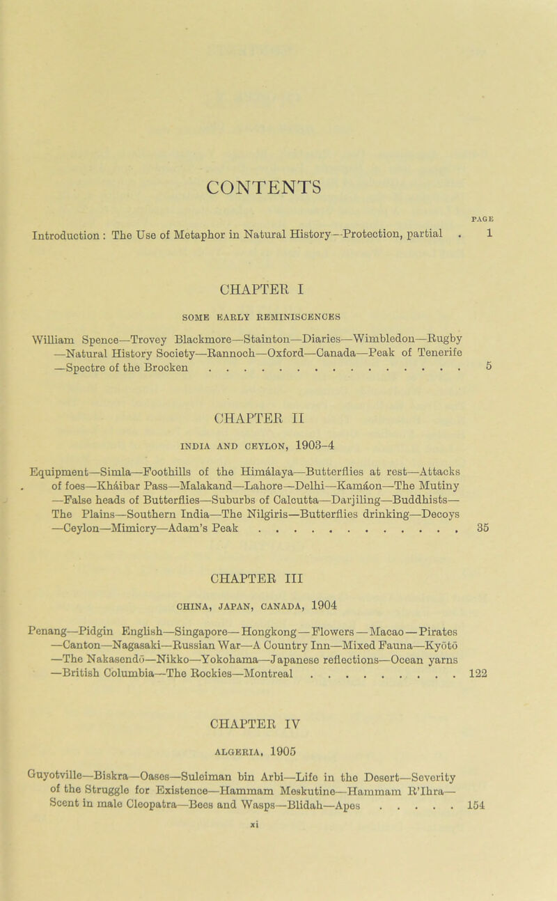 CONTENTS PAGE Introduction : The Use of Metaphor in Natural History—Protection, partial . 1 CHAPTER I SOME EARLY REMINISCENCES William Spence—Trovey Blackmore—Stainton—Diaries—Wimbledon—Rugby -—Natural History Society—Rannoch—Oxford—Canada—Peak of Tenerife —Spectre of the Brocken 5 CHAPTER II INDIA AND CEYLON, 1908-4 Equipment—Simla—Foothills of the Himalaya—Butterflies at rest—Attacks of foes—Khaibar Pass—Malakand—Lahore—Delhi—Karnaon—The Mutiny —False heads of Butterflies—Suburbs of Calcutta—Darjiling—Buddhists— The Plains—Southern India—The Nilgiris—Butterflies drinking—-Decoys —Ceylon—Mimicry—Adam’s Peak 35 CHAPTER III CHINA, JAPAN, CANADA, 1904 Penang—Pidgin English—Singapore— Hongkong — Flowers—Macao—Pirates —Canton—Nagasaki—Russian War—A Country Inn—Mixed Fauna—-Kyoto —The Nakasendo—Nikko—Yokohama—Japanese reflections—Ocean yarns —British Columbia—The Rockies—Montreal 122 CHAPTER IV ALGERIA, 1905 Guyotville—Biskra—Oases—Suleiman bin Arbi—Life in the Desert—Severity of the Struggle for Existence—Hammam Meskutine—Hammam R’Ihra— Scent in malo Cleopatra—Bees and Wasps—Blidah—Apes 154