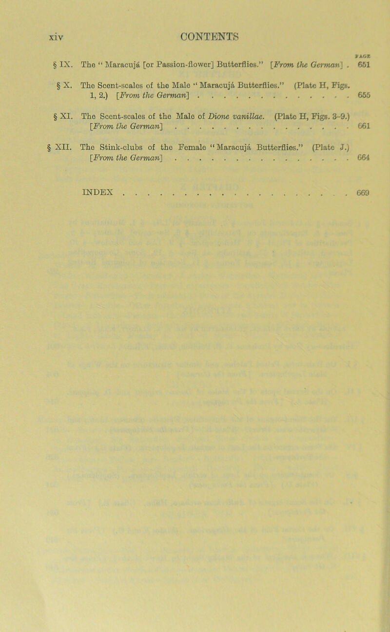 if AGE § IX. The “ Maracujd [or Passion-flower] Butterflies.” [From the German] . 651 § X. The Scent-scales of the Male *‘ Maracuja Butterflies.” (Plate H, Figs. 1, 2.) [From the German] 655 § XI. The Scent-scales of the Male of Dione vamillae. (Plate H, Figs. 3-9.) [From the German] G61 § XII. The Stink-clubs of the Female ‘‘Maracuja Butterflies.” (Plate J.) [From the German] 664 INDEX 669