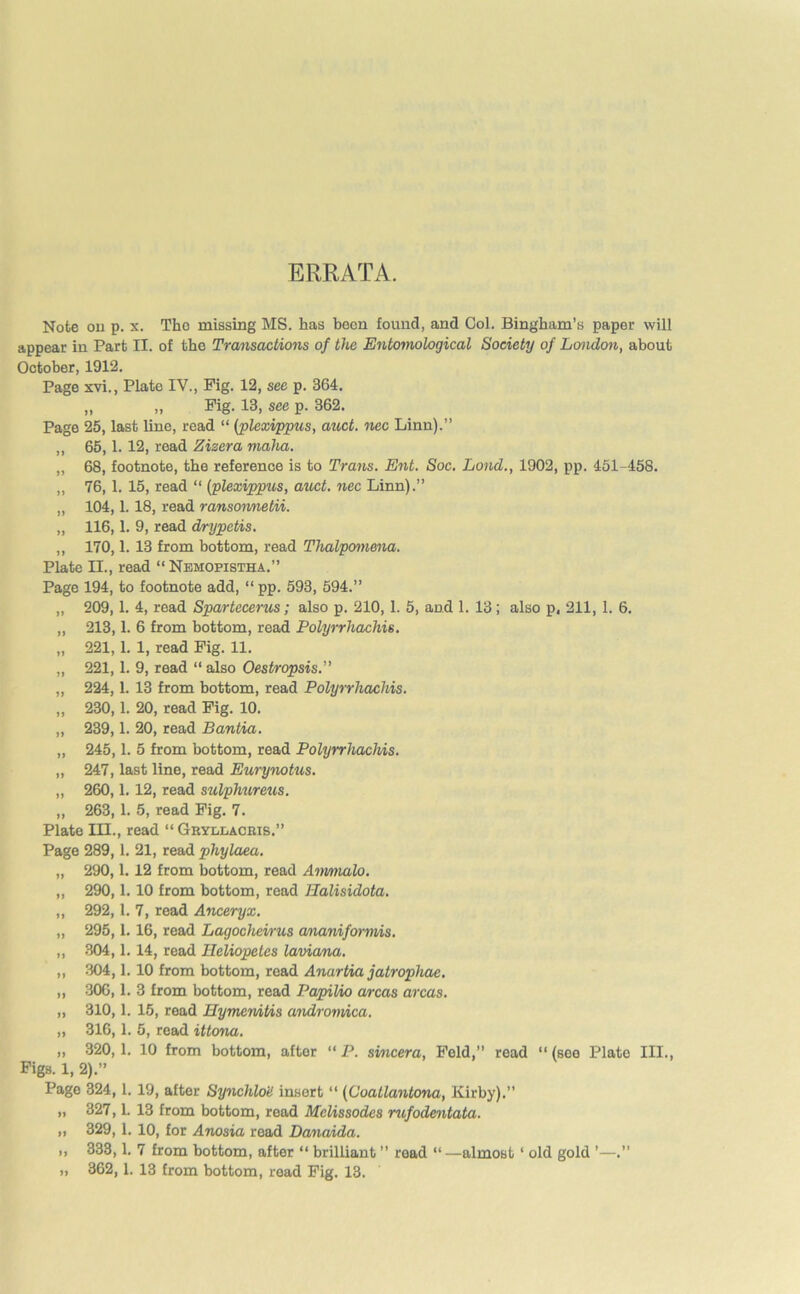 ERRATA. Note ou p. x. Tho missing MS. has been found, and Col. Bingham’s paper will appear in Part II. of the Transactions of the Entomological Society of London, about October, 1912. Page xvi., Plate IV., Fig. 12, see p. 364. „ „ Fig. 13, see p. 362. Page 25, last lino, read “ [plexippus, auct. nec Linn).” ,, 65,1.12, read Zizera maha. „ 68, footnote, the reference is to Trans. Ent. Soc. Land., 1902, pp. 451-458. „ 76,1. 15, read “ (plexippus, auct. nec Linn).” „ 104,1.18, read ransormetii. „ 116,1. 9, read drypetis. „ 170,1. 13 from bottom, read Thalpomena. Plate II., read “ Nemopistha.” Page 194, to footnote add, “ pp. 593, 594.” „ 209,1. 4, read Spartecerus; also p. 210, 1. 5, and 1. 13; also p, 211, 1. 6. „ 213,1. 6 from bottom, read Polyrrliachis. „ 221,1. 1, read Fig. 11. „ 221,1. 9, read “ also Oestropsis. „ 224,1. 13 from bottom, read Polyrrliachis. „ 230,1. 20, read Fig. 10. „ 239,1. 20, read Bantia. „ 245,1. 5 from bottom, read Polyrrliachis. „ 247, last line, read Eurynotus. „ 260,1.12, read sulphureus. „ 263, 1. 5, read Fig. 7. Plate III., read “ Gryllacris.” Page 289,1. 21, read phylaea. „ 290,1. 12 from bottom, read Anmialo. „ 290,1.10 from bottom, read IPalisidota. „ 292,1. 7, read Anceryx. „ 295,1. 16, read Lagochemis ananiformis. „ 304,1.14, read Ileliopetes laviana. ,, 304,1.10 from bottom, read Anartia jatrophae. ,, 306,1. 3 from bottom, read Papilio areas areas. „ 310,1. 15, read Hymemtis andromica. „ 316,1. 5, road ittona. „ 320,1. 10 from bottom, after “ P. smeera, Feld,” read “ (see Plate III., Figs. 1, 2).” Page 324,1. 19, after SynchloU insert “ (Coatlantona, Kirby).” „ 327,1. 13 from bottom, read Melissodes rufodentata. „ 329, 1. 10, for Anosia read Danaida. ,, 333,1. 7 from bottom, after “ brilliant ” read “ —almost1 old gold ’—.” „ 362,1. 13 from bottom, read Fig. 13.