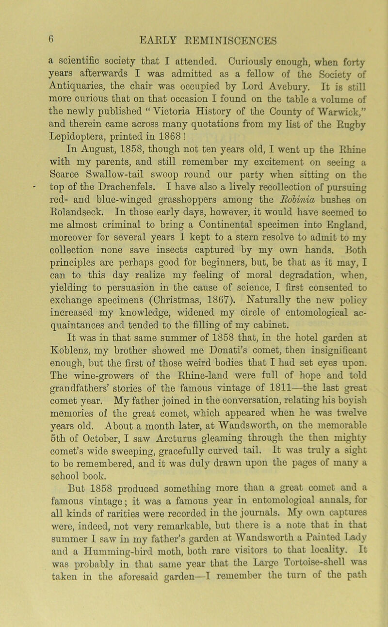 a scientific society that I attended. Curiously enough, when forty years afterwards I was admitted as a fellow of the Society of Antiquaries, the chair was occupied by Lord Avebury. It is still more curious that on that occasion I found on the table a volume of the newly published “ Victoria History of the County of Warwick,” and therein came across many quotations from my list of the Rugby Lepidoptera, printed in 1868 ! In August, 1858, though not ten years old, I went up the Rhine with my parents, and still remember my excitement on seeing a Scarce Swallow-tail swoop round our party when sitting on the top of the Drachenfels. I have also a lively recollection of pursuing red- and blue-winged grasshoppers among the Robinia bushes on Rolandseck. In those early days, however, it would have seemed to me almost criminal to bring a Continental specimen into England, moreover for several years I kept to a stern resolve to admit to my collection none save insects captured by my own hands. Both principles are perhaps good for beginners, but, be that as it may, I can to this day realize my feeling of moral degradation, when, yielding to persuasion in the cause of science, I first consented to exchange specimens (Christmas, 1867). Naturally the new policy increased my knowledge, widened my circle of entomological ac- quaintances and tended to the filling of my cabinet. It was in that same summer of 1858 that, in the hotel garden at Koblenz, my brother showed me Donati’s comet, then insignificant enough, but the first of those weird bodies that I had set eyes upon. The wine-growers of the Rhine-land were full of hope and told grandfathers’ stories of the famous vintage of 1811—the last great comet year. My father joined in the conversation, relating his boyish memories of the great comet, which appeared when he was twelve years old. About a month later, at Wandsworth, on the memorable 5th of October, I saw Arcturus gleaming through the then mighty comet’s wide sweeping, gracefully curved tail. It was truly a sight to be remembered, and it was duly drawn upon the pages of many a school book. But 1858 produced something more than a great comet and a famous vintage; it was a famous year in entomological anuals, for all kinds of rarities were recorded in the journals. My own captures were, indeed, not very remarkable, but there is a note that in that summer I saw in my father’s garden at Wandsworth a Painted Lady and a Humming-bird moth, both rare visitors to that locality. It was probably in that same year that the Large Tortoise-shell was taken in the aforesaid garden—I remember the turn of the path