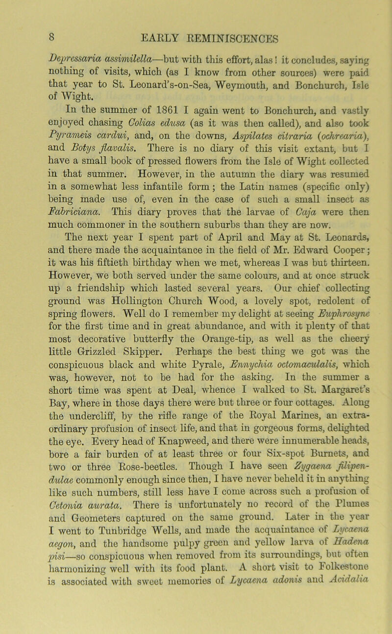 Dcprcssaria assimilella—but with this effort, alas! it concludes, saying nothing of visits, which (as I know from other sources) were paid that year to St. Leonard’s-on-Sea, Weymouth, and Bonchurch, Isle of Wight. In the summer of 1861 I again went to Bonchurch, and vastly enjoyed chasing Colias editsa (as it was then called), and also took Pyrameis cardui, and, on the downs, Aspilates citraria (ochrearia), and Botys flavalis. There is no diary of this visit extant, but I have a small book of pressed flowers from the Isle of Wight collected in that summer. However, in the autumn the diary was resumed in a somewhat less infantile form ; the Latin names (specific only) being made use of, even in the case of such a small insect as Fdbriciana. This diary proves that the larvae of Caja were then much commoner in the southern suburbs than they are now. The next year I spent part of April and May at St. Leonards, and there made the acquaintance in the field of Mr. Edward Cooper; it was his fiftieth birthday when we met, whereas I was but thirteen. However, we both served under the same colours, and at once struck up a friendship which lasted several years. Our chief collecting ground was Hollington Church Wood, a lovely spot, redolent of spring flowers. Well do I remember my delight at seeing Buphrosync for the first time and in great abundance, and with it plenty of that most decorative butterfly the Orange-tip, as well as the cheery little Grizzled Skipper. Perhaps the best thing we got was the conspicuous black and white Pyrale, Ennychia octomaculalis, which was, however, not to be had for the asking. In the summer a short time was spent at Deal, whence I walked to St. Margaret’s Bay, where in those days there were but three or four cottages. Along the undercliff, by the rifle range of the Royal Marines, an extra- ordinary profusion of insect life, and that in gorgeous forms, delighted the eye. Every head of Knapweed, and there were innumerable heads, bore a fair burden of at least three or four Six-spot Burnets, and two or three Rose-beetles. Though I have seen Zygaena JUipcn- dulac commonly enough since then, I have never beheld it in anything like such numbers, still less have I come across such a profusion of Cetonia aurata. There is unfortunately no record of the Plumes and Geometers captured on the same ground. Later in the year I went to Tunbridge Wells, and made the acquaintance of Lycacna acgon, and the handsome pulpy green and yellow larva of Hadena pisi—so conspicuous when removed from its surroundings, but often harmonizing well with its food plant. A short visit to Folkestone is associated with sweet memories of Lycacna adonis and Acidalia