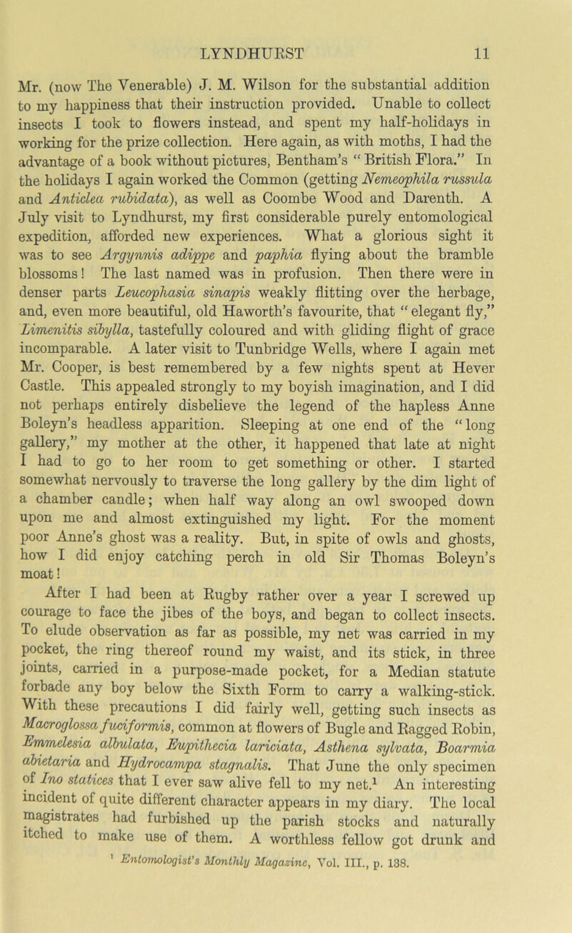 Mr. (now The Venerable) J. M. Wilson for the substantial addition to my happiness that their instruction provided. Unable to collect insects I took to flowers instead, and spent my half-holidays in working for the prize collection. Here again, as with moths, I had the advantage of a book without pictures, Bentham’s “ British Flora.” In the holidays I again worked the Common (getting Nemeophila russula and Anticlea rubidata), as well as Coombe Wood and Darenth. A July visit to Lyndhurst, my first considerable purely entomological expedition, afforded new experiences. What a glorious sight it was to see Argynnis adippe and paphia flying about the bramble blossoms! The last named was in profusion. Then there were in denser parts Leucophasia sinapis weakly flitting over the herbage, and, even more beautiful, old Haworth’s favourite, that “ elegant fly,” Limenitis sibylla, tastefully coloured and with gliding flight of grace incomparable. A later visit to Tunbridge Wells, where I again met Mr. Cooper, is best remembered by a few nights spent at Hever Castle. This appealed strongly to my boyish imagination, and I did not perhaps entirely disbelieve the legend of the hapless Anne Boleyn’s headless apparition. Sleeping at one end of the “long gallery,” my mother at the other, it happened that late at night I had to go to her room to get something or other. I started somewhat nervously to traverse the long gallery by the dim light of a chamber candle; when half way along an owl swooped down upon me and almost extinguished my light. For the moment poor Anne’s ghost was a reality. But, in spite of owls and ghosts, how I did enjoy catching perch in old Sir Thomas Boleyn’s moat! After I had been at Rugby rather over a year I screwed up courage to face the jibes of the boys, and began to collect insects. To elude observation as far as possible, my net was carried in my pocket, the ring thereof round my waist, and its stick, in three joints, carried in a purpose-made pocket, for a Median statute forbade any boy below the Sixth Form to carry a walking-stick. With these precautions I did fairly well, getting such insects as Macroglossa fuciformis, common at flowers of Bugle and Ragged Robin, Emmdesia albulata, Eupitliecia lariciata, Asthena sylvata, Boarmia abietaria and Hydrocampa stagnalis. That June the only specimen of Ino statices that I ever saw alive fell to my net.1 An interesting incident of quite different character appears in my diary. The local magistrates had furbished up the parish stocks and naturally itched to make use of them. A worthless fellow got drunk and 1 Entomologist's Monthly Magazine, Yol. III., p. 138.