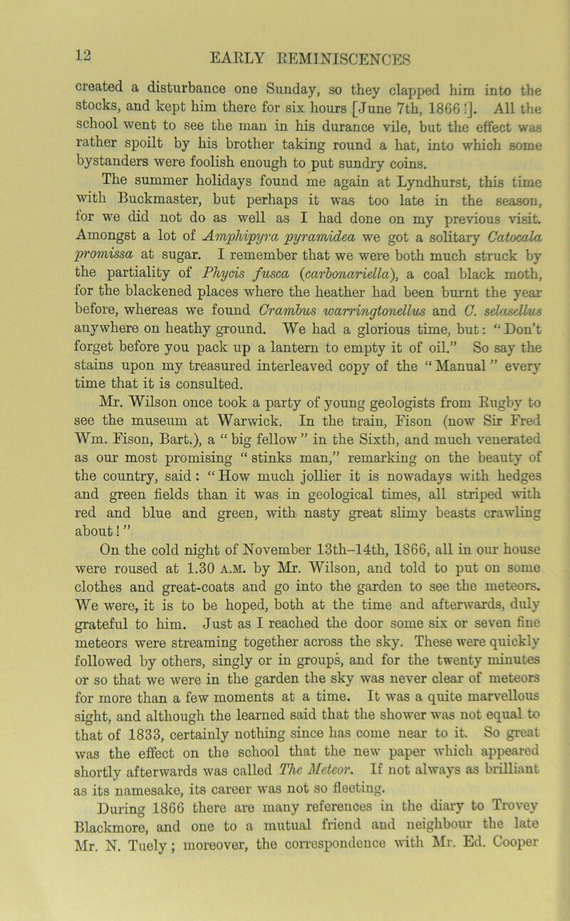 created a disturbance one Sunday, so they clapped him into the stocks, and kept him there for six hours [June 7th, 1866 !]. All the school went to see the man in his durance vile, but the effect was rather spoilt by his brother taking round a hat, into which some bystanders were foolish enough to put sundry coins. The summer holidays found me again at Lyndhurst, this time with Buckmaster, but perhaps it was too late in the season, tor we did not do as well as I had done on my previous visit. Amongst a lot of Amphipyra pyramided we got a solitary Catocala pi'omissa at sugar. I remember that we were both much struck by the partiality of Phycis fusca (carbonariella), a coal black moth, for the blackened places where the heather had been burnt the year before, whereas we found Crambus warrmgtonellics and C. selasellus anywhere on heathy ground. We had a glorious time, but: “Don’t forget before you pack up a lantern to empty it of oil.” So say the stains upon my treasured interleaved copy of the “ Manual ” every time that it is consulted. Mr. Wilson once took a party of young geologists from Rugby to see the museum at Warwick. In the train, Eison (now Sir Fred Wm. Fison, Bart.), a “ big fellow ” in the Sixth, and much venerated as our most promising “ stinks man,” remarking on the beauty of the country, said: “How much jollier it is nowadays with hedges and green fields than it was in geological times, all striped with red and blue and green, with nasty great slimy beasts crawling about!” On the cold night of November 13th-14th, 1866, all in our house were roused at 1.30 a.m. by Mr. Wilson, and told to put on some clothes and great-coats and go into the garden to see the meteors. We were, it is to be hoped, both at the time and afterwards, duly grateful to him. Just as I reached the door some six or seven fine meteors were streaming together across the sky. These were quickly followed by others, singly or in groups, and for the twenty minutes or so that we were in the garden the sky was never clear of meteors for more than a few moments at a time. It was a quite marvellous sight, and although the learned said that the shower was not equal to that of 1833, certainly nothing since has come near to it. So great was the effect on the school that the new paper which appeared shortly afterwards was called The Meteor. If not always as brilliant as its namesake, its career was not so fleeting. During 1866 there are many references in the diary to Trovey Blackmore, and one to a mutual friend and neighbour the late Mr. N. Tuely; moreover, the correspondence with Mr. Ed. Cooper