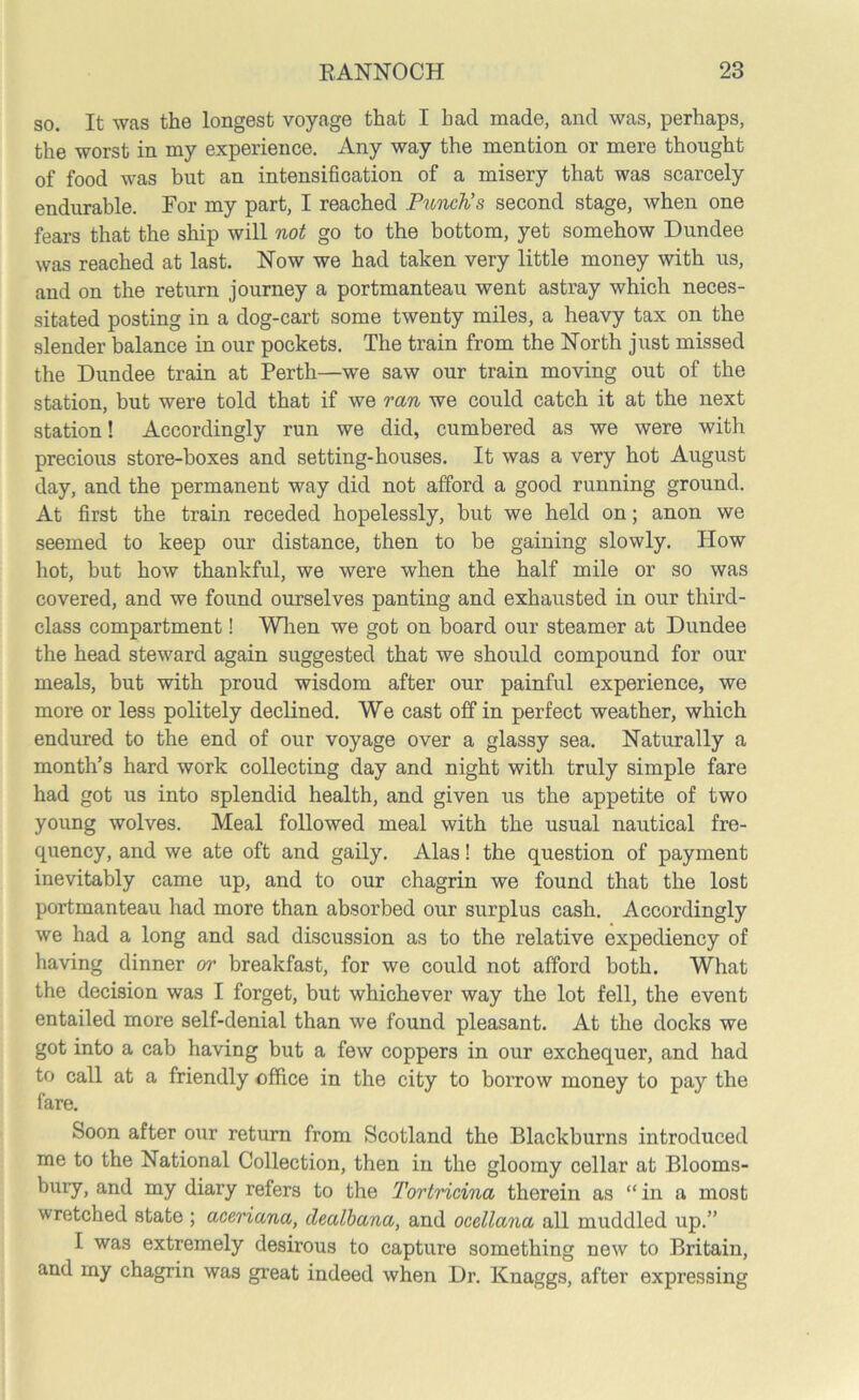 so. It was the longest voyage that I had made, and was, perhaps, the worst in my experience. Any way the mention or mere thought of food was but an intensification of a misery that was scarcely endurable. For my part, I reached Punch’s second stage, when one fears that the ship will not go to the bottom, yet somehow Dundee was reached at last. Now we had taken very little money with us, and on the return journey a portmanteau went astray which neces- sitated posting in a dog-cart some twenty miles, a heavy tax on the slender balance in our pockets. The train from the North just missed the Dundee train at Perth—we saw our train moving out of the station, but were told that if we ran we could catch it at the next station! Accordingly run we did, cumbered as we were with precious store-boxes and setting-houses. It was a very hot August day, and the permanent way did not afford a good running ground. At first the train receded hopelessly, but we held on; anon we seemed to keep our distance, then to be gaining slowly. How hot, but how thankful, we were when the half mile or so was covered, and we found ourselves panting and exhausted in our third- class compartment! When we got on board our steamer at Dundee the head steward again suggested that we should compound for our meals, but with proud wisdom after our painful experience, we more or less politely declined. We cast off in perfect weather, which endured to the end of our voyage over a glassy sea. Naturally a month’s hard work collecting day and night with truly simple fare had got us into splendid health, and given us the appetite of two young wolves. Meal followed meal with the usual nautical fre- quency, and we ate oft and gaily. Alas! the question of payment inevitably came up, and to our chagrin we found that the lost portmanteau had more than absorbed our surplus cash. Accordingly we had a long and sad discussion as to the relative expediency of having dinner or breakfast, for we could not afford both. What the decision was I forget, but whichever way the lot fell, the event entailed more self-denial than we found pleasant. At the docks we got into a cab having but a few coppers in our exchequer, and had to call at a friendly office in the city to borrow money to pay the fare. Soon after our return from Scotland the Blackburns introduced me to the National Collection, then in the gloomy cellar at Blooms- bury, and my diary refers to the Tortricina therein as “in a most wretched state ; aceriana, clealbana, and ocellana all muddled up.” I was extremely desirous to capture something new to Britain, and my chagrin was great indeed when Dr. Knaggs, after expressing