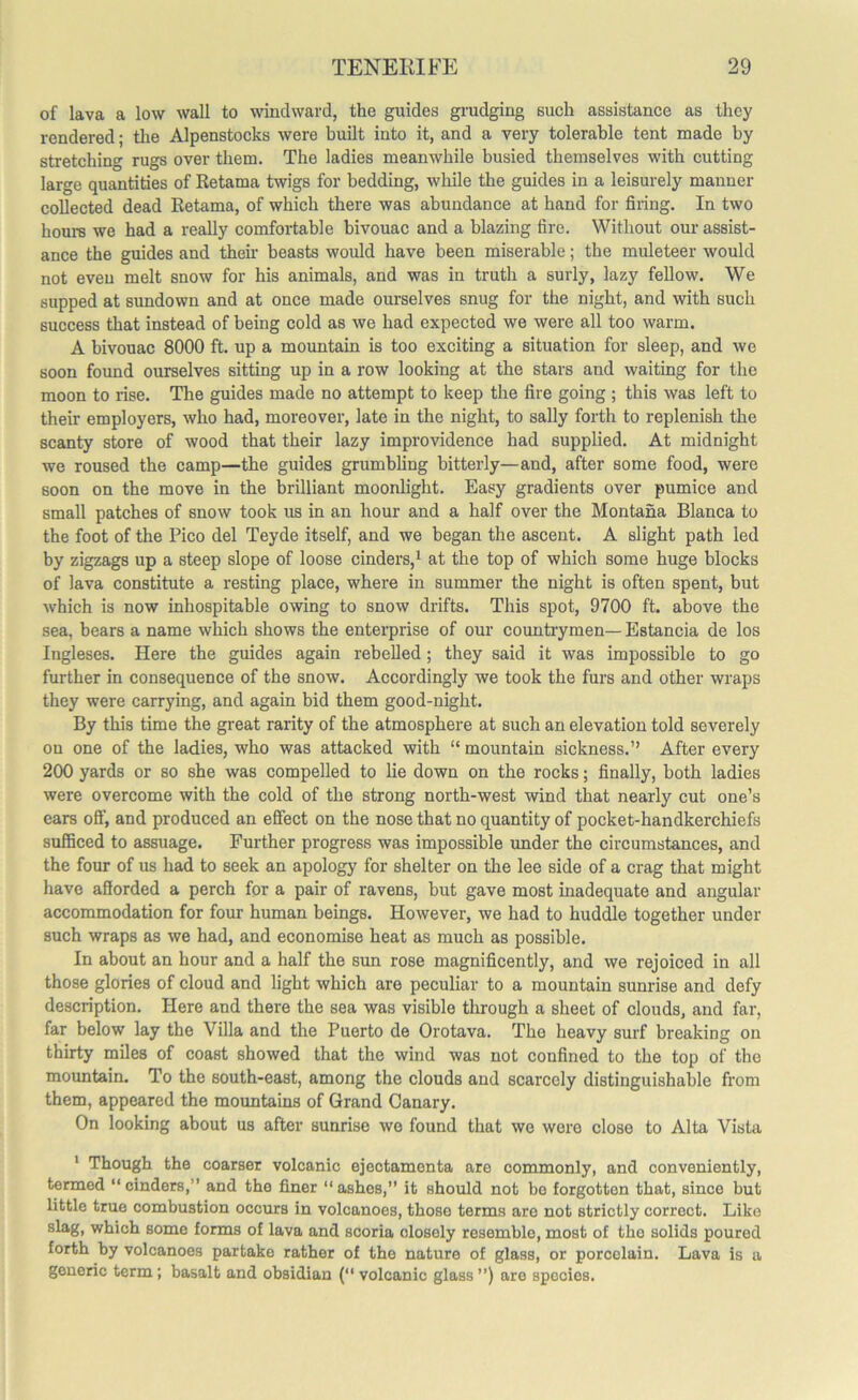 of lava a low wall to windward, the guides grudging such assistance as they rendered; the Alpenstocks were built into it, and a very tolerable tent made by stretching rugs over them. The ladies meanwhile busied themselves with cutting large quantities of Retama twigs for bedding, while the guides in a leisurely manner collected dead Retama, of which there was abundance at hand for firing. In two hours we had a really comfortable bivouac and a blazing fire. Without our assist- ance the guides and their beasts would have been miserable; the muleteer would not even melt snow for his animals, and was in truth a surly, lazy fellow. We supped at sundown and at once made ourselves snug for the night, and with such success that instead of being cold as we had expected we were all too warm. A bivouac 8000 ft. up a mountain is too exciting a situation for sleep, and we soon found ourselves sitting up in a row looking at the stars and waiting for the moon to rise. The guides made no attempt to keep the fire going ; this was left to their employers, who had, moreover, late in the night, to sally forth to replenish the scanty store of wood that their lazy improvidence had supplied. At midnight we roused the camp—the guides grumbling bitterly—and, after some food, were soon on the move in the brilliant moonlight. Easy gradients over pumice and small patches of snow took us in an hour and a half over the Montana Blanca to the foot of the Pico del Teyde itself, and we began the ascent. A slight path led by zigzags up a steep slope of loose cinders,1 at the top of which some huge blocks of lava constitute a resting place, where in summer the night is often spent, but which is now inhospitable owing to snow drifts. This spot, 9700 ft. above the sea, bears a name which shows the enterprise of our countrymen— Estancia de los Ingleses. Here the guides again rebelled; they said it was impossible to go further in consequence of the snow. Accordingly we took the furs and other wraps they were carrying, and again bid them good-night. By this time the great rarity of the atmosphere at such an elevation told severely on one of the ladies, who was attacked with “ mountain sickness.” After every 200 yards or so she was compelled to lie down on the rocks; finally, both ladies were overcome with the cold of the strong north-west wind that nearly cut one’s ears off, and produced an effect on the nose that no quantity of pocket-handkerchiefs sufficed to assuage. Further progress was impossible under the circumstances, and the four of us had to seek an apology for shelter on the lee side of a crag that might have afforded a perch for a pair of ravens, but gave most inadequate and angular accommodation for four human beings. However, we had to huddle together under such wraps as we had, and economise heat as much as possible. In about an hour and a half the sun rose magnificently, and we rejoiced in all those glories of cloud and light which are peculiar to a mountain sunrise and defy description. Here and there the sea was visible through a sheet of clouds, and far, far below lay the Villa and the Puerto de Orotava. The heavy surf breaking on thirty miles of coast showed that the wind was not confined to the top of the mountain. To the south-east, among the clouds and scarcely distinguishable from them, appeared the mountains of Grand Canary. On looking about us after sunrise we found that we were close to Alta Vista 1 Though the coarser volcanic ejectamenta are commonly, and conveniently, termed “cinders,” and the finer “ashes,” it should not bo forgotten that, since but little true combustion occurs in volcanoes, thoso terms are not strictly correct. Like slag, which some forms of lava and scoria closely resemblo, most of tho solids poured forth by volcanoes partake rather of the nature of glass, or porcelain. Lava is a generic term; basalt and obsidian (“ volcanic glass ”) are spocies.