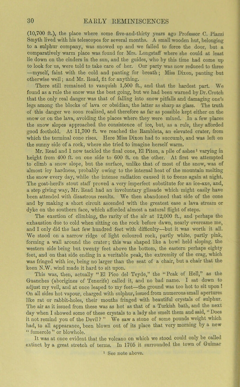 (10,700 ft.), the place where some five-and-thirty years ago Professor C. Piazzi Smyth lived with his telescopes for several months. A small wooden hut, belonging to a sulphur company, was snowed up and we failed to force the door, but a comparatively warm place was found for Mrs. Longstatf where she could at least lie down on the cinders in the sun, and the guides, who by this time had come up to look for us, were told to take care of her. Our party was now reduced to three —myself, faint with the cold and panting for breath; Miss DixoD, panting but otherwise well; and Mr. Read, fit for anything. There still remained to vanquish 1,500 ft., and that the hardest part. We found as a rule the snow was the best going, but we had been warned by Dr. Crotch that the only real danger was that of falling into snow pitfalls and damaging one’s legs among the blocks of lava or obsidian, the latter as sharp as glass. The truth of this danger we soon realized, and therefore as far as possible kept either on the snow or on the lava, avoiding the places where they were mixed. In a few places the snow slopes approached the consistence of ice, but, as a rule, they afforded good foothold. At 11,700 ft. we reached the Rambleta, an elevated crater, from which the terminal cone rises. Here Miss Dixon had to succumb, and was left on the sunny side of a rock, where she tried to imagine herself warm. Mr. Read and I now tackled the final cone, El Piton, a pile of ashes1 varying in height from 400 ft. on one side to 600 ft. on the other. At first we attempted to climb a snow slope, but the surface, unlike that of most of the snow, was of almost icy hardness, probably owing to the internal heat of the mountain melting the snow every day, while the intense radiation caused it to freeze again at night. The goat-herd’s stout staff proved a very imperfect substitute for an ice-axe, and, a step giving way, Mr. Read had an involuntary glissade which might easily have been attended with disastrous results. We then abandoned that side of the cone and by making a short circuit ascended with the greatest ease a lava stream or dyke on the southern face, which afforded almost a natural flight of steps. The exertion of climbing, the rarity of the air at 12,000 ft., and perhaps the exhaustion due to cold when sitting on the rock before dawn, nearly overcame me, and I only did the last few hundred feet with difficulty—but it was worth it all. We stood on a narrow ridge of light coloured rock, partly white, partly pink, forming a wall around the crater; this was shaped like a bowl held sloping, the western side being but twenty feet above the bottom, the eastern perhaps eighty feet, and on that side ending in a veritable peak, the extremity of the crag, which was fringed with ice, being no larger than the seat of a chair, but a chair that the keen N.W. wind made it hard to sit upon. This was, then, actually “ El Pico del Teyde,” the “ Peak of Hell,” as the Guanches (aborigines of Tenerife) called it, and no bad name. I sat down to adjust my veil, and at once leaped to my feet—the ground was too hot to sit upon ! On all sides hot vapour, charged with sulphur, issued from numerous small apertures like rat or rabbit-holes, their mouths fringed with beautiful crystals of sulphur. The air as it issued from these was as hot as that of a Turkish bath, and the next day when I showed some of these crystals to a lady she smelt them and said, “ Does it not remind you of the Devil? ” We saw a stone of some pounds weight which had, to all appearance, been blown out of its place that very morning by a new “ fumerole ” or blowhole. It was at once evident that the volcano on which we stood could only be called extinct by a great stretch of terms. In 1705 it surrounded the town of Guimar 1 See note above.