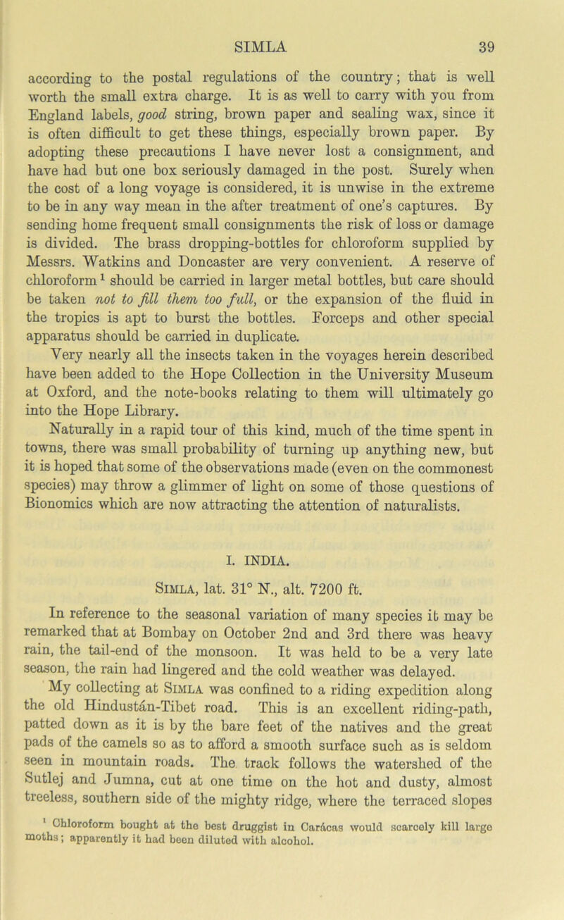 according to the postal regulations of the country; that is well worth the small extra charge. It is as well to carry with you from England labels, good string, brown paper and sealing wax, since it is often difficult to get these things, especially brown paper. By adopting these precautions I have never lost a consignment, and have had but one box seriously damaged in the post. Surely when the cost of a long voyage is considered, it is unwise in the extreme to be in any way mean in the after treatment of one’s captures. By sending home frequent small consignments the risk of loss or damage is divided. The brass dropping-bottles for chloroform supplied by Messrs. Watkins and Doncaster are very convenient. A reserve of chloroform1 should be carried in larger metal bottles, but care should be taken not to fill them too full, or the expansion of the fluid in the tropics is apt to burst the bottles. Eorceps and other special apparatus should be carried in duplicate. Very nearly all the insects taken in the voyages herein described have been added to the Hope Collection in the University Museum at Oxford, and the note-books relating to them will ultimately go into the Hope Library. Naturally in a rapid tour of this kind, much of the time spent in towns, there was small probability of turning up anything new, but it is hoped that some of the observations made (even on the commonest species) may throw a glimmer of light on some of those questions of Bionomics which are now attracting the attention of naturalists. I. INDIA. Simla, lat. 31° N., alt. 7200 ft. In reference to the seasonal variation of many species it may be remarked that at Bombay on October 2nd and 3rd there was heavy rain, the tail-end of the monsoon. It was held to be a very late season, the rain had lingered and the cold weather was delayed. My collecting at Simla was confined to a riding expedition along the old Hindustan-Tibet road. This is an excellent riding-path, patted down as it is by the bare feet of the natives and the great pads of the camels so as to afford a smooth surface such as is seldom seen in mountain roads. The track follows the watershed of the Sutlej and Jumna, cut at one time on the hot and dusty, almost treeless, southern side of the mighty ridge, where the terraced slopes 1 Chloroform bought at tho best druggist in Caracas would scarcely kill largo moths; apparently it had been diluted with alcohol.