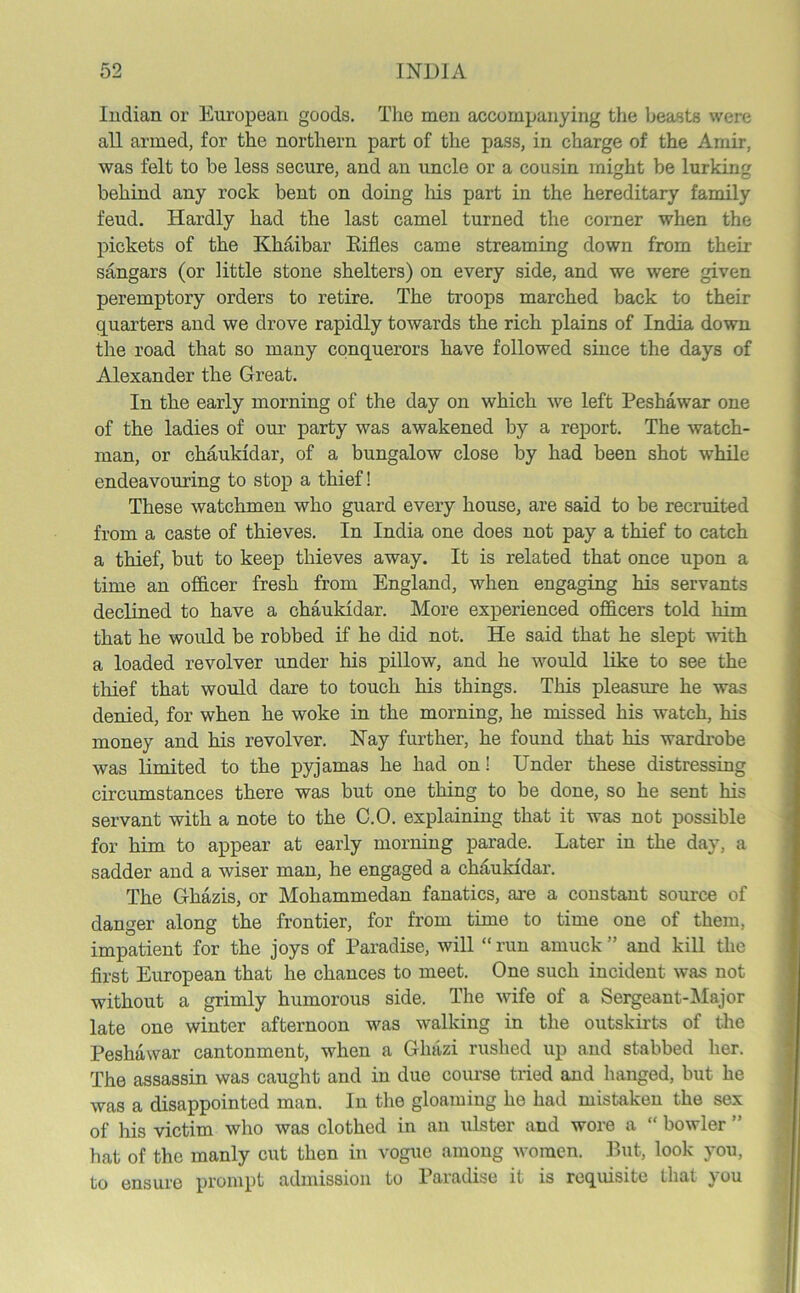 Indian or European goods. The men accompanying the beasts were all armed, for the northern part of the pass, in charge of the Amir, was felt to be less secure, and an uncle or a cousin might be lurking behind any rock bent on doing his part in the hereditary family feud. Hardly had the last camel turned the corner when the pickets of the Khaibar Eifl.es came streaming down from their sangars (or little stone shelters) on every side, and we were given peremptory orders to retire. The troops marched back to their quarters and we drove rapidly towards the rich plains of India down the road that so many conquerors have followed since the days of Alexander the Great. In the early morning of the day on which we left Peshawar one of the ladies of our party was awakened by a report. The watch- man, or chaukidar, of a bungalow close by had been shot while endeavouring to stop a thief! These watchmen who guard every house, are said to be recruited from a caste of thieves. In India one does not pay a thief to catch a thief, but to keep thieves away. It is related that once upon a time an officer fresh from England, when engaging his servants declined to have a chaukidar. More experienced officers told him that he would be robbed if he did not. He said that he slept with a loaded revolver under his pillow, and he would like to see the thief that would dare to touch his things. This pleasure he was denied, for when he woke in the morning, he missed his watch, his money and his revolver. Nay further, he found that his wardrobe was limited to the pyjamas he had on! Under these distressing circumstances there was but one thing to be done, so he sent his servant with a note to the C.O. explaining that it was not possible for him to appear at early morning parade. Later in the day, a sadder and a wiser man, he engaged a chaukidar. The Ghazis, or Mohammedan fanatics, are a constant source of danger along the frontier, for from time to time one of them, impatient for the joys of Paradise, will “ run amuck ” and kill the first European that he chances to meet. One such incident was not without a grimly humorous side. The wife of a Sergeant-Major late one winter afternoon was walking in the outskirts of the Peshawar cantonment, when a Ghazi rushed up and stabbed her. The assassin was caught and in due course tried and hanged, but he was a disappointed man. In the gloaming he had mistaken the sex of his victim who was clothed in an ulster .and wore a “ bowler ” hat of the manly cut then in vogue among women. But, look you, to ensure prompt admission to Paradise it is requisite that you