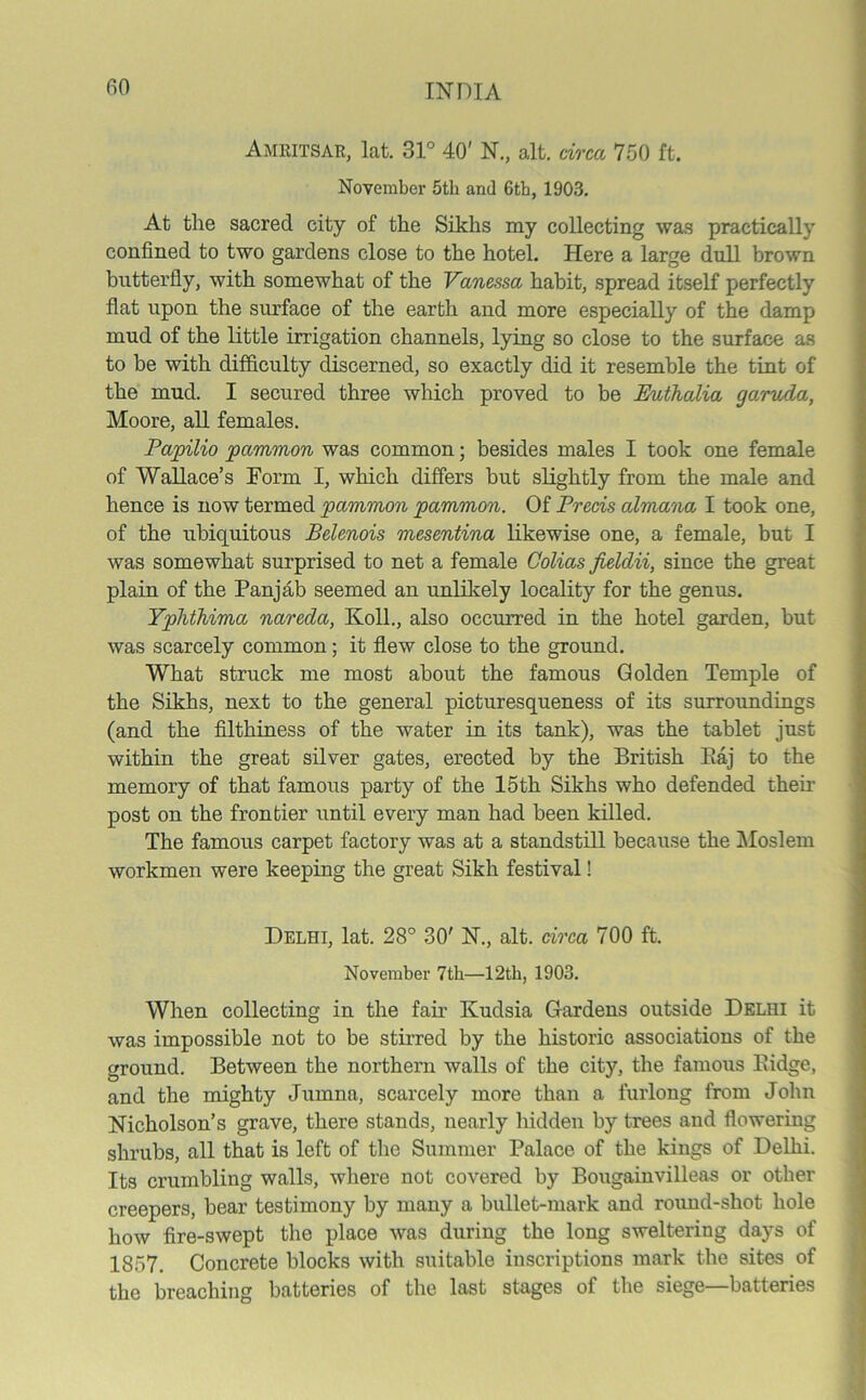 Amritsar, lat. 31° 40' N., alt. circa 750 ft. November 5th and 6th, 1903. At the sacred city of the Sikhs my collecting was practically confined to two gardens close to the hotel. Here a large dull brown butterfly, with somewhat of the Vanessa habit, spread itself perfectly flat upon the surface of the earth and more especially of the damp mud of the little irrigation channels, lying so close to the surface as to be with difficulty discerned, so exactly did it resemble the tint of the mud. I secured three which proved to be EuthoMa ga^ruda, Moore, all females. Papilio pammon was common; besides males I took one female of Wallace’s Form I, which differs but slightly from the male and hence is now termed pammon pammon. Of Precis almana I took one, of the ubiquitous Belenois mesentina likewise one, a female, but I was somewhat surprised to net a female Colias Jieldii, since the great plain of the Panjab seemed an unlikely locality for the genus. Yphthima nareda, Koll., also occurred in the hotel garden, but was scarcely common; it flew close to the ground. What struck me most about the famous Golden Temple of the Sikhs, next to the general picturesqueness of its surroundings (and the filthiness of the water in its tank), was the tablet just within the great silver gates, erected by the British Eaj to the memory of that famous party of the 15th Sikhs who defended their post on the frontier until every man had been killed. The famous carpet factory was at a standstill because the Moslem workmen were keeping the great Sikh festival! Delhi, lat. 28° 30' N., alt. circa 700 ft. November 7tb—12tb, 1903. When collecting in the fair Kudsia Gardens outside Delhi it was impossible not to be stirred by the historic associations of the ground. Between the northern walls of the city, the famous Bidge, and the mighty Jumna, scarcely more than a furlong from John Nicholson’s grave, there stands, nearly hidden by trees and flowering shrubs, all that is left of the Summer Palace of the kings of Delhi. Its crumbling walls, where not covered by Bougainvilleas or other creepers, bear testimony by many a bullet-mark and round-shot hole how fire-swept the place was during the long sweltering days of 1857. Concrete blocks with suitable inscriptions mark the sites of the breaching batteries of the last stages of the siege—batteries