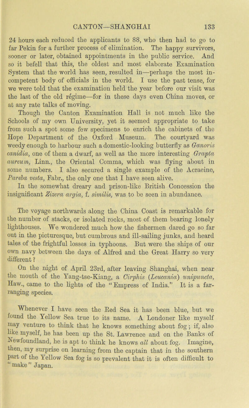 24 hours each reduced the applicants to 88, who then had to go to far Pekin for a further process of elimination. The happy survivors, sooner or later, obtained appointments in the public service. And so it befell that this, the oldest and most elaborate Examination System that the world has seen, resulted in—perhaps the most in- competent body of officials in the world. I use the past tense, for we were told that the examination held the year before our visit was the last of the old regime—for in these days even China moves, or at any rate talks of moving. Though the Canton Examination Hall is not much like the Schools of my own University, yet it seemed appropriate to take from such a spot some few specimens to enrich the cabinets of the Hope Department of the Oxford Museum. The courtyard was weedy enough to harbour such a domestic-looking butterfly as Ganoris canidia, one of them a dwarf, as well as the more interesting Grapta aureum, Linn., the Oriental Comma, which was flying about in some numbers. I also secured a single example of the Acraeine, Pareba vesta, Fabr., the only one that I have seen alive. In the somewhat dreary and prison-like British Concession the insignificant Zizera argia, f. similis, was to be seen in abundance. The voyage northwards along the China Coast is remarkable for the number of stacks, or isolated rocks, most of them bearing lonely lighthouses. We wondered much how the fishermen dared go so far out in the picturesque, but cumbrous and ill-sailing junks, and heard tales of the frightful losses in typhoons. But were the ships of our own navy between the days of Alfred and the Great Harry so very different ? On the night of April 23rd, after leaving Shanghai, when near the mouth of the Yang-tse-Kiang, a Cirphis (Leucania) unipuncta, Haw., came to the lights of the “Empress of India.” It is a far- ranging species. Whenever I have seen the Bed Sea it has been blue, but we found the Yellow Sea true to its name. A Londoner like myself may venture to think that he knows something about fog; if, also like myself, he has been up the St. Lawrence and on the Banks of Newfoundland, he is apt to think he knows all about fog. Imagine, then, my surprise on learning from the captain that in the southern part of the Yellow Sea fog is so prevalent that it is often difficult to “ make ” Japan.