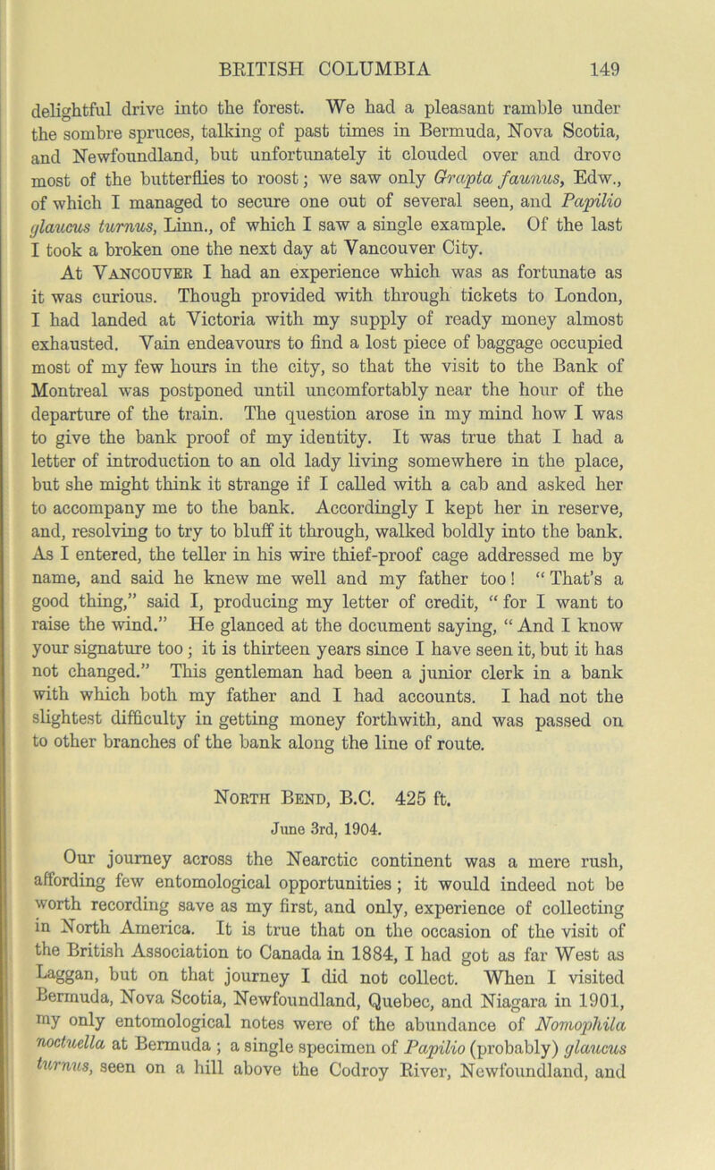 delightful drive into the forest. We had a pleasant ramble under the sombre spruces, talking of past times in Bermuda, Nova Scotia, and Newfoundland, but unfortunately it clouded over and drove most of the butterflies to roost; we saw only Grapta faunus, Edw., of which I managed to secure one out of several seen, and Papilio glaums turnus, Linn., of which I saw a single example. Of the last I took a broken one the next day at Vancouver City. At Vancouver I had an experience which was as fortunate as it was curious. Though provided with through tickets to London, I had landed at Victoria with my supply of ready money almost exhausted. Vain endeavours to find a lost piece of baggage occupied most of my few hours in the city, so that the visit to the Bank of Montreal was postponed until uncomfortably near the hour of the departure of the train. The question arose in my mind how I was to give the bank proof of my identity. It was true that I had a letter of introduction to an old lady living somewhere in the place, but she might think it strange if I called with a cab and asked her to accompany me to the bank. Accordingly I kept her in reserve, and, resolving to try to bluff it through, walked boldly into the bank. As I entered, the teller in his wire thief-proof cage addressed me by name, and said he knew me well and my father too! “ That’s a good thing,” said I, producing my letter of credit, “ for I want to raise the wind.” He glanced at the document saying, “ And I know your signature too; it is thirteen years since I have seen it, but it has not changed.” This gentleman had been a junior clerk in a bank with which both my father and I had accounts. I had not the slightest difficulty in getting money forthwith, and was passed on to other branches of the bank along the line of route. North Bend, B.C. 425 ft. June 3rd, 1904. Our journey across the Nearctic continent was a mere rush, affording few entomological opportunities ; it would indeed not be worth recording save as my first, and only, experience of collecting in North America. It is true that on the occasion of the visit of the British Association to Canada in 1884, I had got as far West as Laggan, but on that journey I did not collect. When I visited Bermuda, Nova Scotia, Newfoundland, Quebec, and Niagara in 1901, my only entomological notes were of the abundance of Noviopliila noctuella at Bermuda ; a single specimen of Papilio (probably) glaucus turnus, seen on a hill above the Codroy River, Newfoundland, and