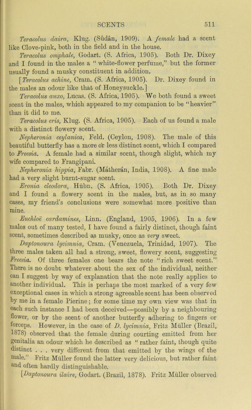 Teracolus daira, Klug. (Sudan, 1909). A female had a scent like Clove-pink, both in the field and in the house. Teracolus omphale, Godart. (S. Africa, 1905). Both Dr. Dixey and I found in the males a “ white-flower perfume,” but the former usually found a musky constituent in addition. [Teracolus achine, Cram. (S. Africa, 1905). Dr. Dixey found in the males an odour like that of Honeysuckle.] Teracolus auxo, Lucas. (S. Africa, 1905). We both found a sweet scent in the males, which appeared to my companion to be “heavier” than it did to me. Ten'acolus eris, Klug. (S. Africa, 1905). Each of us found a male with a distinct flowery scent. Nepheronia ceylanica, Feld. (Ceylon, 1908). The male of this beautiful butterfly has a more or less distinct scent, which I compared to Freesia. A female had a similar scent, though slight, which my wife compared to Frangipani. Nepheronia hippia, Fabr. (Matheran, India, 1908). A fine male had a very slight burnt-sugar scent. Eronia cleodora, Hubn. (S. Africa, 1905). Both Dr. Dixey and I found a flowery scent in the males, but, as in so many cases, my friend’s conclusions were somewhat more positive than mine. Euchloe cardamines, Linn. (England, 1905, 1906). In a few males out of many tested, I have found a fairly distinct, though faint scent, sometimes described as musky, once as very sweet. Daptonoura lycimnia, Cram. (Venezuela, Trinidad, 1907). The three males taken all had a strong, sweet, flowery scent, suggesting Freesia. Of three females one bears the note “rich sweet scent.” There is no doubt whatever about the sex of the individual, neither can I suggest by way of explanation that the note really applies to another individual. This is perhaps the most marked of a very few exceptional cases in which a strong agreeable scent has been observed by me in a female Pierine; for some time my own view was that in each such instance I had been deceived—possibly by a neighbouring flower, or by the scent of another butterfly adhering to fingers or forceps. However, in the case of D. lycimnia, Fritz Muller (Brazil, 1878) observed that the female during courting emitted from her genitalia an odour which he described as “ rather faint, though quite distinct . . . very different from that emitted by the wings of the male.” Fritz Muller found the latter very delicious, but rather faint and often hardly distinguishable. [Eaptonoura ilaire, Godart. (Brazil, 1878). Fritz Muller observed