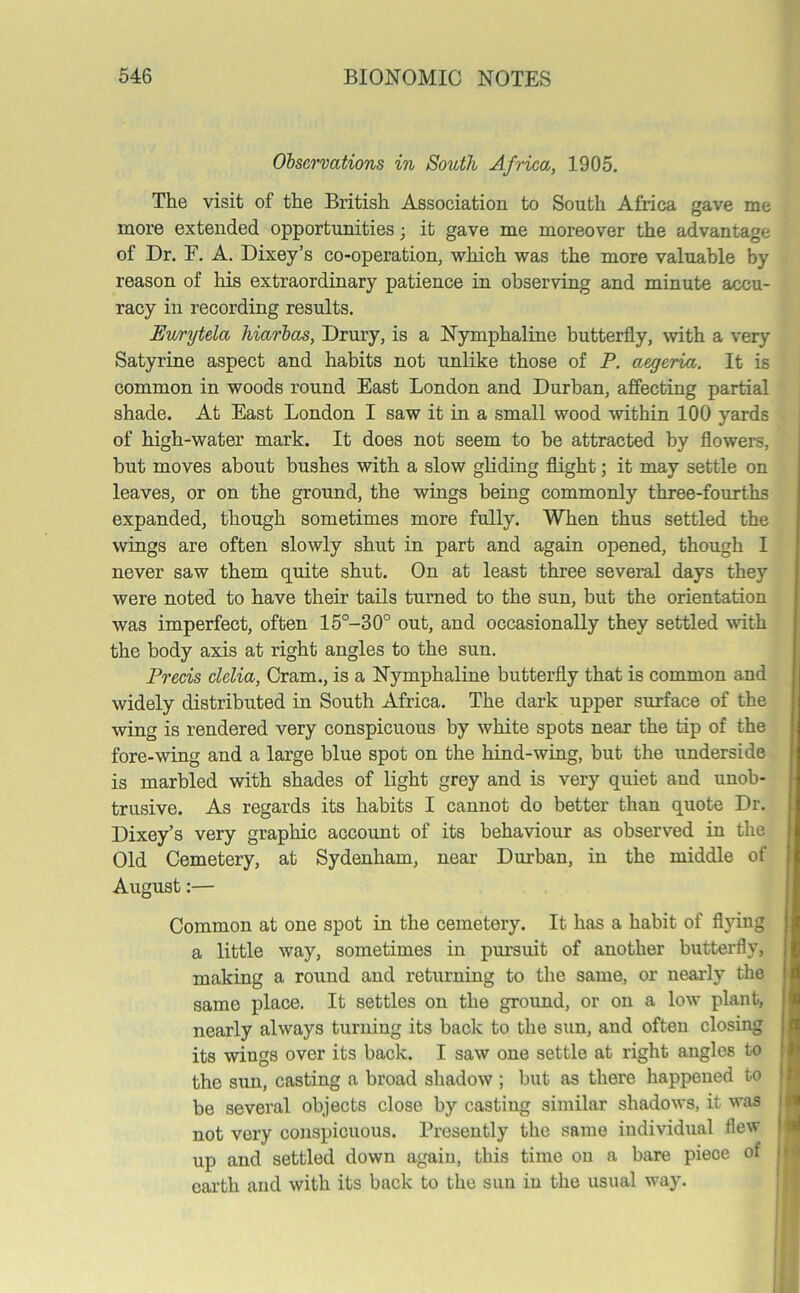 Observations in South Africa, 1905. The visit of the British Association to South Africa gave me more extended opportunities; it gave me moreover the advantage of Dr. F. A. Dixey’s co-operation, which was the more valuable by reason of his extraordinary patience in observing and minute accu- racy in recording results. Eurytela hiarbas, Drury, is a Nymphaline butterfly, with a very Satyrine aspect and habits not unlike those of P. aegerio,. It is common in woods round East London and Durban, affecting partial shade. At East London I saw it in a small wood within 100 yards of high-water mark. It does not seem to be attracted by flowers, but moves about bushes with a slow gliding flight; it may settle on leaves, or on the ground, the wings being commonly three-fourths expanded, though sometimes more fully. When thus settled the wings are often slowly shut in part and again opened, though I never saw them quite shut. On at least three several days they were noted to have their tails turned to the sun, but the orientation was imperfect, often 15°-30° out, and occasionally they settled with the body axis at right angles to the sun. Precis clelia, Cram., is a Nymphaline butterfly that is common and widely distributed in South Africa. The dark upper surface of the wing is rendered very conspicuous by white spots near the tip of the fore-wing and a large blue spot on the hind-wing, but the underside is marbled with shades of light grey and is very quiet and unob- trusive. As regards its habits I cannot do better than quote Dr. Dixey’s very graphic account of its behaviour as observed in the Old Cemetery, at Sydenham, near Durban, in the middle of August:— Common at one spot in the cemetery. It has a habit of flying a little way, sometimes in pursuit of another butterfly, making a round and returning to the same, or nearly the same place. It settles on the ground, or on a low plant, nearly always turning its bade to the sun, and often closing its wings over its back. I saw one settle at right angles to the sun, casting a broad shadow ; but as there happened to be several objects close by casting similar shadows, it was not very conspicuous. Presently the same individual flew up and settled down again, this time on a bare piece of earth and with its back to the sun in the usual way.