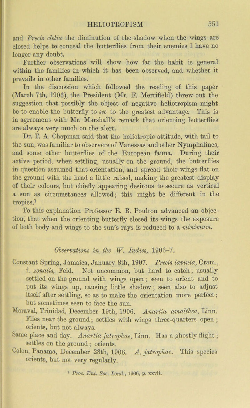 and Precis clclia the diminution of the shadow when the wings are closed helps to conceal the butterflies from their enemies I have no longer any doubt. Further observations will show how far the habit is general within the families in which it has been observed, and whether it prevails in other families. In the discussion which followed the reading of this paper (March 7th, 1906), the President (Mr. F. Merrifield) threw out the suggestion that possibly the object of negative heliotropism might be to enable the butterfly to see to the greatest advantage. This is in agreement with Mr. Marshall’s remark that orienting butterflies are always very much on the alert. Dr. T. A. Chapman said that the heliotropic attitude, with tail to the sun, was familiar to observers of Vanessas and other Nymphalines, and some other butterflies of the European fauna. During their active period, when settling, usually on the ground, the butterflies in question assumed that orientation, and spread their wings flat on the ground with the head a little raised, making the greatest display of their colours, but chiefly appearing desirous to secure as vertical a sun as circumstances allowed; this might be different in the tropics.1 To this explanation Professor E. B. Poulton advanced an objec- tion, that when the orienting butterfly closed its wings the exposure of both body and wings to the sun’s rays is reduced to a minimum. Observations in the W. Indies, 1906-7. Constant Spring, Jamaica, January 8th, 1907. Precis lavinia, Cram., f. zonalis, Feld. Not uncommon, but hard to catch; usually settled on the ground with wings open; seen to orient and to put its wings up, causing little shadow ; seen also to adjust itself after settling, so as to make the orientation more perfect; but sometimes seen to face the sun. Maraval, Trinidad, December 19th, 1906. Anartia amalthea, Linn. Flies near the ground; settles with wings three-quarters open ; orients, but not always. Same place and day. Anartia jatrophae, Linn. Has a ghostly flight; settles on the ground; orients. Colon, Panama, December 28th, 1906. A. jatrophae. This species orients, but not very regularly.