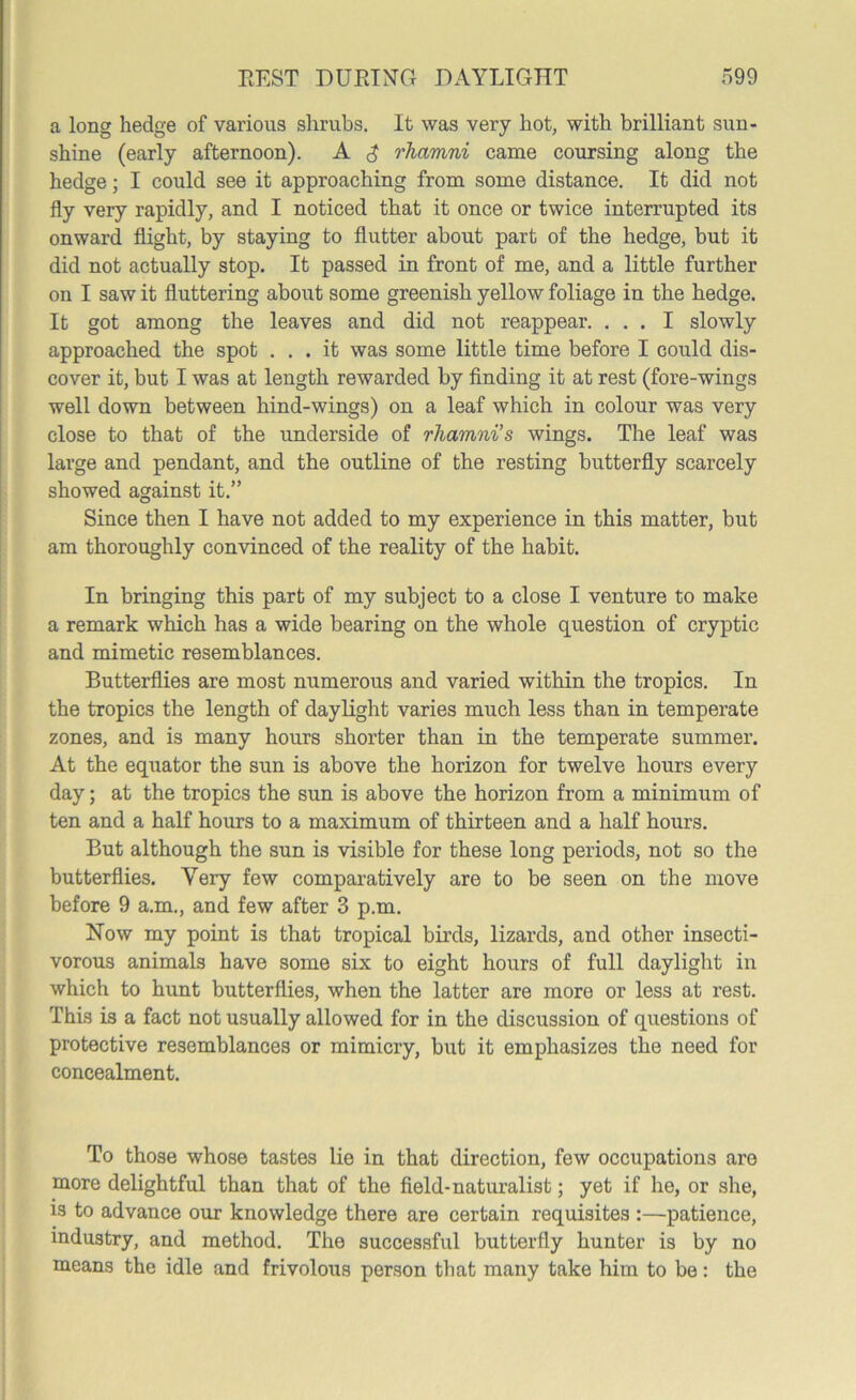 a long hedge of various shrubs. It was very hot, with brilliant sun- shine (early afternoon). A rlmmni came coursing along the hedge; I could see it approaching from some distance. It did not fly very rapidly, and I noticed that it once or twice interrupted its onward flight, by staying to flutter about part of the hedge, but it did not actually stop. It passed in front of me, and a little further on I saw it fluttering about some greenish yellow foliage in the hedge. It got among the leaves and did not reappear. ... I slowly approached the spot ... it was some little time before I could dis- cover it, but I was at length rewarded by finding it at rest (fore-wings well down between hind-wings) on a leaf which in colour was very close to that of the underside of rliamni’s wings. The leaf was large and pendant, and the outline of the resting butterfly scarcely showed against it.” Since then I have not added to my experience in this matter, but am thoroughly convinced of the reality of the habit. In bringing this part of my subject to a close I venture to make a remark which has a wide bearing on the whole question of cryptic and mimetic resemblances. Butterflies are most numerous and varied within the tropics. In the tropics the length of daylight varies much less than in temperate zones, and is many hours shorter than in the temperate summer. At the equator the sun is above the horizon for twelve hours every day; at the tropics the sun is above the horizon from a minimum of ten and a half hours to a maximum of thirteen and a half hours. But although the sun is visible for these long periods, not so the butterflies. Very few comparatively are to be seen on the move before 9 a.m., and few after 3 p.m. Now my point is that tropical birds, lizards, and other insecti- vorous animals have some six to eight hours of full daylight in which to hunt butterflies, when the latter are more or less at rest. This is a fact not usually allowed for in the discussion of questions of protective resemblances or mimicry, but it emphasizes the need for concealment. To those whose tastes lie in that direction, few occupations are more delightful than that of the field-naturalist; yet if he, or she, is to advance our knowledge there are certain requisites :—patience, industry, and method. The successful butterfly hunter is by no means the idle and frivolous person that many take him to be: the
