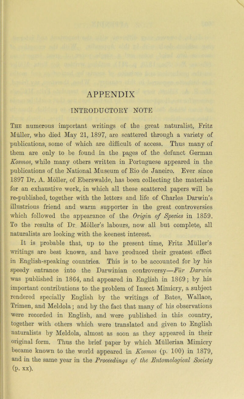 APPENDIX INTRODUCTORY NOTE The numerous important writings of the great naturalist, Fritz Muller, who died May 21, 1897, are scattered through a variety of publications, some of which are difficult of access. Thus many of them are only to be found in the pages of the defunct German Kosmos, while many others written in Portuguese appeared in the publications of the National Museum of Rio de Janeiro. Ever since 1897 Dr. A. Moller, of Eberswalde, has been collecting the materials for an exhaustive work, in which all these scattered papers will be re-published, together with the letters and life of Charles Darwin’s illustrious friend and warm supporter in the great controversies which followed the appearance of the Origin of Species in 1859. To the results of Dr. Moller’s labours, now all but complete, all naturalists are looking with the keenest interest. It is probable that, up to the present time, Fritz Muller’s writings are best known, and have produced their greatest effect in English-speaking countries. This is to be accounted for by his speedy entrance into the Darwinian controversy—Fur Darwin was published in 1864, and appeared in English in 1869; by his important contributions to the problem of Insect Mimicry, a subject rendered specially English by the writings of Bates, Wallace, Trimen, and Meldola; and by the fact that many of his observations were recorded in English, and were published in this country, together with others which were translated and given to English naturalists by Meldola, almost as soon as they appeared in their original form. Thus the brief paper by which Mullerian Mimicry became known to the world appeared in Kosmos (p. 100) in 1879, and in the same year in the Proceedings of the Entomological Society (p. xx).