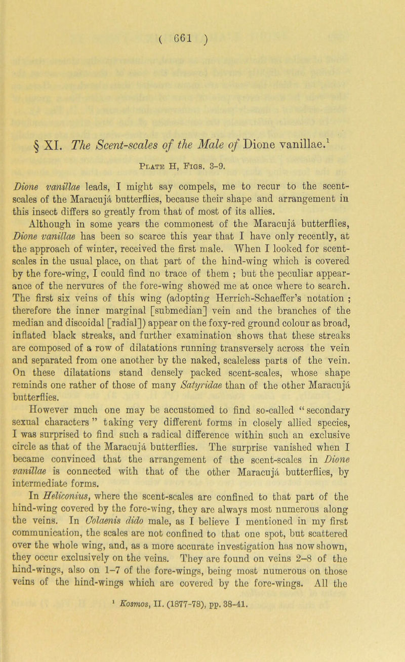 ( 661 ) § XI. The Scent-scales of the Male of Dione vanillae.1 Plate H, Pigs. 3-9. Dione vanillae leads, I might say compels, me to recur to the scent- scales of the Maracuja butterflies, because their shape and arrangement in this insect differs so greatly from that of most of its allies. Although in some years the commonest of the Maracuja butterflies, Dione vanillae has been so scarce this year that I have only recently, at the approach of winter, received the first male. When I looked for scent- scales in the usual place, on that part of the hind-wing which is covered by the fore-wing, I could find no trace of them ; but the peculiar appear- ance of the nervures of the fore-wing showed me at once where to search. The first six veins of this wing (adopting Herrich-Schaeflfer’s notation ; therefore the inner marginal [submedian] vein and the branches of the median and discoidal [radial]) appear on the foxy-red ground colour as broad, inflated black streaks, and further examination shows that these streaks are composed of a row of dilatations running transversely across the vein and separated from one another by the naked, scaleless parts of the vein. On these dilatations stand densely packed scent-scales, whose shape reminds one rather of those of many Satyridae than of the other Maracuja butterflies. However much one may be accustomed to find so-called “ secondary sexual characters ” taking very different forms in closely allied species, I was surprised to find such a radical difference within such an exclusive circle as that of the Maracuja butterflies. The surprise vanished when I became convinced that the arrangement of the scent-scales in Dione vanillae is connected with that of the other Maracuja butterflies, by intermediate forms. In Heliconius, where the scent-scales are confined to that part of the hind-wing covered by the fore-wing, they are always most numerous along the veins. In Golaenis dido male, as I believe I mentioned in my first communication, the scales are not confined to that one spot, but scattered over the whole wing, and, as a more accurate investigation has now shown, they occur exclusively on the veins. They are found on veins 2-8 of the hind-wings, also on 1-7 of the fore-wings, being most numerous on those veins of the hind-wings which are covered by the fore-wings. All the