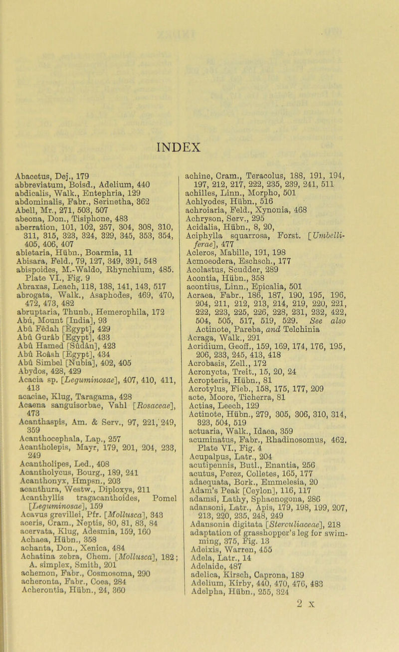 Abacetus, Dej., 179 abbreviatum, Boisd., Adelium, 440 abdicalis, Walk., Entephria, 129 abdominalis, Eabr., Serine tha, 362 Abell, Mr., 271, 503, 507 abeona, Don., Tisipkone, 483 aberration, 101, 102, 257, 304, 308, 310, 311, 315, 323, 324, 329, 345, 353, 354, 405, 406, 407 abietaria, Hiibn., Boarmia, 11 Abisara, Feld., 79, 127, 349, 391, 548 abispoides, M.-Waldo, Rkynchium, 485. Plate VI., Fig. 9 Abraxas, Leach, 118, 138, 141, 143, 517 abrogata, Walk., Asaphodes, 469, 470, 472, 473, 482 abruptaria, Thunb., Hemerophila, 172 Abu, Mount [India], 93 Abd Fedah [Egypt], 429 Abu Gurab [Egypt], 433 Abd Hamed [Sddan], 423 Abd Ro&sh [Egypt], 434 Abd Simbel [Nubia], 402, 405 Abydos, 428, 429 Acacia sp, [Leguminosae], 407, 410, 411, 413 acaciae, Klug, Taragama, 428 Acaena sanguisorbae, Vabl [Rosaceae], 473 Acanthaspis, Am. & Serv., 97, 221,'249, 359 Acanthocephala, Lap., 257 Acantholepis, Mayr, 179, 201, 204, 233, 249 Acantholipes, Led., 408 Acantbolycus, Bourg., 189, 241 Acanthonyx, Hmpsn., 203 acanthura, Westw., Diploxys, 211 Acanthyllis tragacanthoides, Pomel [.Leguminosae], 159 Acavus grevillei, Pfr. [Mollusca], 343 aceris, Gram., Neptis, 80, 81, 83, 84 acervata, Klug, Adesmia, 159,160 Achaea, Hiibn., 358 acbanta, Don., Xenica, 484 Achatina zebra, Chem. [Mollusca], 182; A. simplex, Smith, 201 achemon, Fabr., Cosmosoma, 290 acheronta, Fabr., Coea, 284 Acberontia, Hiibn., 24, 360 achine, Cram., Teracolus, 188, 191, 194, 197, 212, 217, 222, 235, 239, 241, 511 achilles, Linn., Morpho, 501 Achlyodes, Hiibn., 516 achroiaria, Feld., Xynonia, 468 Achryson, Serv., 295 Acidalia, Hiibn., 8, 20, Aciphylla squarrosa, Forst. [Umbelli- ferae], 477 Acleros, Mabille, 191, 198 Acmoeodera, Eschsch., 177 Acolastus, Scudder, 289 Acontia, Hiibn., 358 acontius, Linn., Epicalia, 501 Acraea, Fabr., 186, 187, 190, 195, 196, 204, 211, 212, 213, 214, 219, 220, 221, 222, 223, 225, 226, 228, 231, 232, 422, 504, 505, 517, 519, 529. See also Actinote, Pareba, and Telchinia Acraga, Walk., 291 Acridium, Geoff., 159, 169,174, 176, 195, 206, 233, 245, 413, 418 Acrobasis, Zell., 172 Acronycta, Treit., 15, 20, 24 Acropteris, Hiibn., 81 Acrotylus, Fieb., 158, 175, 177, 209 acte, Moore, Ticherra, 81 Actias, Leech, 129 Actinote, Hiibn., 279, 305, 306, 310, 314, 323, 504, 519 actuaria, Walk., Idaea, 359 acuminatus, Fabr., Itkadinosomus, 462. Plate VI., Fig. 4 Acupalpus, Latr., 204 acutipennis, Butl., Enantia, 256 acutus, Perez, Colletes, 165, 177 adaequata, Bork., Emmelesia, 20 Adam’s Peak [Geylon], 116,117 adamsi, Lathy, Sphaenogona, 286 adansoni, Latr., Apis, 179, 198, 199, 207, 213, 220, 235, 248, 249 Adansonia digitata [Sterculiaccac], 218 adaptation of grasshopper's leg for swim- ming, 375, Fig. 13 Adoixis, Warren, 455 Adela, Latr., 14 Adelaide, 487 adelica, Kirsch, Caprona, 189 Adelium, Kirby, 440, 470, 476, 483 I Adelpha, Hiibn., 255, 324 2 x