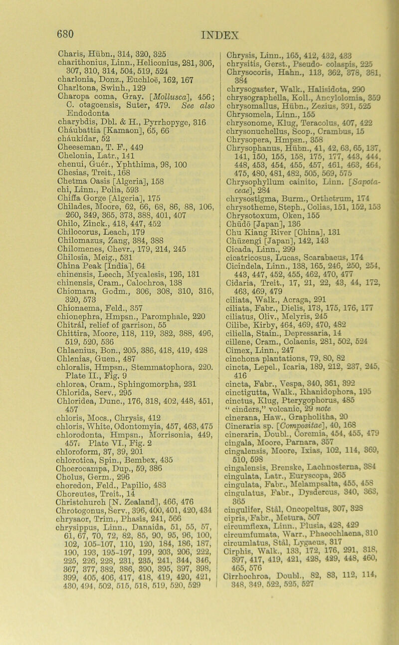 Ckaris, Hiibn., 314, 320, 325 ekaritkonius, Linn., Heliconius, 281, 306, 307, 310, 314, 504, 519, 524 ckarlonia, Donz., Euckloe, 162, 167 Ckarltona, Swink., 129 Ckaropa coma, Gray. [Mollusca], 456; C. otagoensis, Suter, 479. See also Endodonta ckarybdis, Dbl. & H., Pyrrkopyge, 316 GMukattia [Kamaon], 65, 66 ck&ukidar, 52 Ckeeseman, T. F., 449 Ckelonia, Latr., 141 ckenui, Gudr., Ypktkima, 98, 100 Ckesias, Treit., 168 Cketma Oasis [Algeria], 158 cki, Linn., Polia, 593 Ckifia Gorge [Algeria], 175 Ckilades, Moore, 62, 66, 68, 86, 88, 106, I 260, 349, 365, 373, 388, 401, 407 Ckilo, Zinck., 418, 447, 452 Ckilocorus, Leack, 179 Ckilomazus, Zang, 384, 388 Ckilomenes, Ckevr., 179, 214, 245 Ckilosia, Meig., 531 Ckina Peak [India], 64 ckinensis, Leeck, Mycalesis, 126, 131 ckinensis, Cram., Calockroa, 138 Ckiomara, Godm., 306, 308, 310, 316, 320, 573 Ckionaema, Feld., 357 ckionepkra, Hmpsn., Parompkale, 220 Ckitr&l, relief of garrison, 55 Ckittira, Moore, 118, 119, 382, 388, 496, 519, 520, 536 Cklaenius, Bon., 205, 386, 418, 419, 428 Gklenias, Guen., 487 ckloralis, Hmpsn., Stemmatopkora, 220. Plate II., Fig. 9 cklorea, Cram., Spkingomorpka, 231 Cklorida, Serv., 295 Ckloridea, Dune., 176, 318, 402, 448, 451, 457 ckloris, Mocs., Ckrysis, 412 ckloris, Wkite, Odontomyia, 457, 463,475 cklorodonta, Hmpsn., Morrisonia, 449, 457. Plate VI., Fig. 2 okloroform, 37, 39, 201 cklorotica, Spin., Bembex, 435 Gkoerocampa, Dup., 59, 386 Gholus, Germ., 296 ckoredon, Feld., Papilio, 483 Gkoreutes, Treit., 14 Ckristckurch [N. Zealand], 466, 476 Ghrotogonus, Serv., 396, 400,401, 420,434 j chrysaor, Trim., Phasis, 241, 566 ckrysippus, Linn., Danaida, 51, 55, 57, 61, 67, 70, 72, 82, 85, 90, 95, 96, 100, ' 102, 105-107, 110, 120, 184, 186, 187, 190, 193, 195-197, 199, 203, 206, 222, j 225, 226, 228, 231, 235, 241, 344, 346, I 367, 377, 382, 386, 390, 395, 397, 398, : 399, 405, 406, 417, 418, 419, 420, 421, | 430, 494, 502, 515, 518, 519, 520, 529 I Ckrysis, Linn., 165, 412, 432, 433 ckrysitis, Gerst., Pseudo- colaspis, 225 Ckrysocoris, Hakn., 113, 362, 378, 381, 384 ckrysogaster, Walk., Halisidota, 290 ckrysograpkella, Koll., Ancylolomia, 359 ekrysomallus, Hiibn., Zezius, 391, 525 Chrysomela, Linn., 155 ckrysonome, Klug, Teracolus, 407, 422 ckrysonuckellus, Scop., Crambus, 15 Ckrysopera, Hmpsn., 358 Ckrysopkanus, Hiibn., 41, 42, 63, 65,137, 141, 150, 155, 158, 175, 177, 443, 444, 448, 453, 454, 455, 457, 461, 463, 464, 475, 480, 481, 482, 505, 569, 575 Ckrysopkyllum cainito, Linn. [Sapola- ceae], 284 ckrysostigma, Burm., Ortketrum, 174 ckrysotkeme, Stepk., Colias, 151, 152,153 Ckrysotoxum, Oken, 155 Ckudo [Japan], 136 Cku Kiang River [Ckina], 131 Ckuzengi [Japan], 142, 143 Cicada, Linn., 299 cicatricosus, Lucas, Scarabaeus, 174 Cicindela, Linn., 138, 165, 246, 250, 254, 443, 447, 452, 455, 462, 470, 477 Cidaria, Treit., 17, 21, 22, 43, 44, 172, 463, 469, 479 ciliata, Walk., Acraga, 291 ciliata, Fakr., Dielis, 173, 175, 176, 177 ciliatus, Oliv., Melyris, 245 Cilibe, Kirby, 464, 469, 470, 4S2 ciliella, Stain., Depressaria, 14 cillene, Cram., Colaenis, 281, 502, 524 Cimex, Linn., 247 cinckona plantations, 79, SO, 82 cincta, Lepel., Icaria, 189, 212, 237, 245, 416 cincta, Fabr., Vespa, 340, 361, 392 cinctigutta, Walk., Rkanidopkora, 195 cinctus, Klug, Pterygopkorus, 485 “ cinders,” volcanic, 29 note cinerana, Haw., Grapkolitha, 20 Cineraria sp. [Compositac], 40, 168 cineraria, Doubl., Coremia, 454, 455, 479 cingala, Moore, Parnara, 357 cingalensis, Moore, Ixias, 102, 114, S69, 510, 598 cingalonsis, Brenske, Lackuosterna, 3S4 cingulata, Latr., Euryscopa, 265 cingulata, Fabr., Melampsalta, 455, 45S cingulatus, Fabr., Dysdercus, 340, 363, 365 cingulifer, Still, Oncopeltus, 307, 32S ciprispFabr., Metura, 507 circumflexa, Linn., Plusia, 428, 429 circumfumata, Warr., Phaeocklaena, 310 circumlatus, Still, Lygaeus, 317 Cirpkis, Walk., 133, 172, 176, 291, 318, 397, 417, 419, 421, 428, 429, 448, 460, 465, 576 Cirrkockroa, Doubl., 82, 83, 112, 114, 348, 349. 522, 525, 527